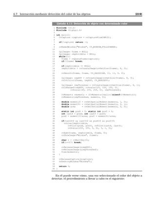 4.7. Interacción mediante detección del color de los objetos [219]
Listado 4.11: Detección de objeto con determinado color
1 #include cv.h
2 #include highgui.h
3
4 int main(){
5 CvCapture *capture = cvCaptureFromCAM(0);
6
7 if(!capture) return -1;
8
9 cvNamedWindow(Window, CV_WINDOW_FULLSCREEN);
10
11 IplImage* frame = NULL;
12 IplImage* imgScribble = NULL;
13 while(1){
14 frame = cvQueryFrame(capture);
15 if(!frame) break;
16
17 if(imgScribble == NULL)
18 imgScribble = cvCreateImage(cvGetSize(frame), 8, 3);
19
20 cvSmooth(frame, frame, CV_GAUSSIAN, 11, 11, 0, 0);
21
22 IplImage* imgHSV = cvCreateImage(cvGetSize(frame), 8, 3);
23 cvCvtColor(frame, imgHSV, CV_BGR2HSV);
24
25 IplImage* imgThreshed = cvCreateImage(cvGetSize(frame), 8, 1);
26 cvInRangeS(imgHSV, cvScalar(25, 100, 100, 0),
27 cvScalar(40, 255, 255, 0), imgThreshed);
28
29 CvMoments *moments = (CvMoments*)malloc(sizeof(CvMoments));
30 cvMoments(imgThreshed, moments, 0);
31
32 double moment10 = cvGetSpatialMoment(moments, 1, 0);
33 double moment01 = cvGetSpatialMoment(moments, 0, 1);
34 double area = cvGetCentralMoment(moments, 0, 0);
35
36 static int posX = 0; static int posY = 0;
37 int lastX = posX; int lastY = posY;
38 posX = moment10/area; posY = moment01/area;
39
40 if(lastX0  lastY0  posX0  posY0)
41 cvLine(imgScribble,
42 cvPoint(posX, posY), cvPoint(lastX, lastY),
43 cvScalar(255, 255, 0, 0), 5, 1, 0);
44
45 cvAdd(frame, imgScribble, frame, 0);
46 cvShowImage(Window, frame);
47
48 char c = cvWaitKey(5);
49 if(c==27) break;
50
51 cvReleaseImage(imgHSV);
52 cvReleaseImage(imgThreshed);
53 free(moments);
54 }
55
56 cvReleaseCapture(capture);
57 cvDestroyWindow(Window);
58
59 return 0;
60 }
En él puede verse cómo, una vez seleccionado el color del objeto a
detectar, el procedimiento a llevar a cabo es el siguiente:
 