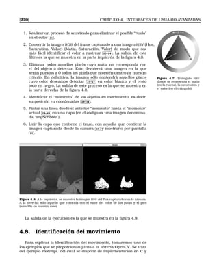 [220] CAPÍTULO 4. INTERFACES DE USUARIO AVANZADAS
1. Realizar un proceso de suavizado para eliminar el posible “ruido”
en el color
✄
✂
 
✁21 .
2. Convertir la imagen RGB del frame capturado a una imagen HSV (Hue,
Saturation, Value) (Matiz, Saturación, Valor) de modo que sea
más fácil identiﬁcar el color a rastrear
✄
✂
 
✁23-24 . La salida de este
ﬁltro es la que se muestra en la parte izquierda de la ﬁgura 4.8.
Figura 4.7: Triángulo HSV
donde se representa el matiz
(en la ruleta), la saturación y
el valor (en el triángulo)
3. Eliminar todos aquellos pixels cuyo matiz no corresponda con
el del objeto a detectar. Esto devolverá una imagen en la que
serán puestos a 0 todos los pixels que no estén dentro de nuestro
criterio. En deﬁnitiva, la imagen sólo contendrá aquellos pixels
cuyo color deseamos detectar
✄
✂
 
✁25-27 en color blanco y el resto
todo en negro. La salida de este proceso es la que se muestra en
la parte derecha de la ﬁgura 4.8.
4. Identiﬁcar el “momento” de los objetos en movimiento, es decir,
su posición en coordenadas
✄
✂
 
✁29-34 .
5. Pintar una linea desde el anterior “momento” hasta el “momento”
actual
✄
✂
 
✁29-43 en una capa (en el código es una imagen denomina-
da “imgScribble”).
6. Unir la capa que contiene el trazo, con aquella que contiene la
imagen capturada desde la cámara
✄
✂
 
✁45 y mostrarlo por pantalla✄
✂
 
✁46 .
Figura 4.8: A la izquierda, se muestra la imagen HSV del Tux capturado con la cámara.
A la derecha sólo aquello que coincida con el valor del color de las patas y el pico
(amarillo en nuestro caso)
La salida de la ejecución es la que se muestra en la ﬁgura 4.9.
4.8. Identiﬁcación del movimiento
Para explicar la identiﬁcación del movimiento, tomaremos uno de
los ejemplos que se proporcionan junto a la librería OpenCV. Se trata
del ejemplo motempl, del cual se dispone de implementación en C y
 