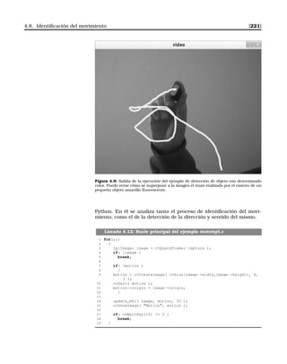 4.8. Identiﬁcación del movimiento [221]
Figura 4.9: Salida de la ejecución del ejemplo de detección de objeto con determinado
color. Puede verse cómo se superpone a la imagen el trazo realizado por el rastreo de un
pequeño objeto amarillo ﬂuorescente.
Python. En él se analiza tanto el proceso de identiﬁcación del movi-
miento, como el de la detección de la dirección y sentido del mismo.
Listado 4.12: Bucle principal del ejemplo motempl.c
1 for(;;)
2 {
3 IplImage* image = cvQueryFrame( capture );
4 if( !image )
5 break;
6
7 if( !motion )
8 {
9 motion = cvCreateImage( cvSize(image-width,image-height), 8,
3 );
10 cvZero( motion );
11 motion-origin = image-origin;
12 }
13
14 update_mhi( image, motion, 30 );
15 cvShowImage( Motion, motion );
16
17 if( cvWaitKey(10) = 0 )
18 break;
19 }
 
