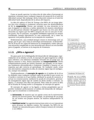 [6] CAPÍTULO 1. INTELIGENCIA ARTIFICIAL
Como se puede apreciar, la reducción de vida sobre el personaje se
mantiene constante para cualquier impacto de proyectil en el nivel de
diﬁcultad normal. Sin embargo, dicha reducción variará en el nivel de
diﬁcultad hard, dependiendo de la altura del impacto.
La idea de aplicar el Test de Turing a los NPCs de un juego plan-
tea otro reto complejo y realmente atractivo para los desarrolladores
de IA: la cooperación. Piense, por ejemplo, en una situación en la
que el jugador se enfrenta a varios oponentes de manera simultánea
en un ﬁrst-person shoooter. El jugador que busca un reto ante dicha
situación no espera que los NPCs ataquen de uno en uno por el mis-
mo punto. Por el contrario, un jugador habilidoso esperaría un ataque
coordinado, basado típicamente en una emboscada, tal y como un
oponente real podría plantear en la mayoría de ocasiones.
IA cooperativa
La coordinación de compor-
tamientos en los NPCs es una
tarea compleja pero que, bien
efectuada, puede incremen-
tar notablemente la IA de un
juego.
Evidentemente, una entidad siempre estará en desventaja ante un
grupo, por lo que, tal y como se introdujo anteriormente, el desarrolla-
dor de IA ha de ser capaz de balancear la complejidad y saber adecuar
una situación complicada en una situación que ofrezca un reto factible
para el jugador, al menos en la mayoría de ocasiones.
1.1.3. ¿NPCs o Agentes?
En gran parte de la bibliografía del desarrollo de videojuegos, espe-
cialmente en la relativa a la IA, el concepto de agent (agente) se utiliza
para referirse a las distintas entidades virtuales de un juego que, de
alguna manera u otra, tienen asociadas un comportamiento. Dicho
comportamiento puede ser trivial y basarse, por ejemplo, en un esque-
ma totalmente preestablecido o realmente complejo y basarse en un
esquema que gire entorno al aprendizaje. De cualquier modo, estas
dos alternativas comparten la idea de mostrar algún tipo de inteligen-
cia, aunque sea mínima.
Academic VS Game AI
Recuerde que en el ámbito
académico, las técnicas de IA
tienden a buscar soluciones
óptimas, mientras que en el
contexto de los videojuegos
la tendencia general consiste
en encontrar buenas solucio-
nes.
Tradicionalmente, el concepto de agente en el ámbito de la IA se
ha deﬁnido como cualquier entidad capaz de percibir lo que ocurre en
el medio o contexto en el que habita, mediante la ayuda de sensores, y
actuar en consencuancia, mediante la ayuda de actuadores, generan-
do normalmente algún tipo de cambio en dicho medio o contexto. La
ﬁgura 1.7 muestra esta idea tan general. Note cómo de nuevo la idea
de la Prueba de Turing vuelve a acompañar al concepto de agente.
El concepto de agente se ha ligado a ciertas propiedades que se
pueden trasladar perfectamente al ámbito del desarrollo de videojue-
gos y que se enumeran a continuación:
Autonomía, de manera que un agente actúa sin la intervención
directa de terceras partes. Por ejemplo, un personaje de un juego
de rol tendrá sus propios deseos, de manera independiente al
resto.
Habilidad social, los agentes interactúan entre sí y se comunican
para alcanzar un objetivo común. Por ejemplo, los NPCs de un
shooter se comunicarán para cubrir el mayor número de entradas
a un ediﬁcio.
 