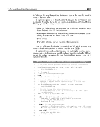 4.8. Identiﬁcación del movimiento [223]
la “silueta” de aquella parte de la imagen que se ha movido (aquí la
imagen llamada silh).
El siguiente paso es el de actualizar la imagen del movimiento con
la silueta obtenida. Para ello se emplea la primitiva cvUpdateMotion-
History que recibe como parámetros:
Máscara de la silueta que contiene los pixels que no están pues-
tos a 0 donde ocurrió el movimiento.
Historia de imágenes del movimiento, que se actualiza por la fun-
ción y debe ser de un único canal y 32 bits.
Hora actual.
Duración máxima para el rastreo del movimiento.
Una vez obtenida la silueta en movimiento (el MHI), se crea una
imagen donde se mostrará la misma en color azul
✄
✂
 
✁21-25 .
El siguiente reto del código incluido en motempl.c es el de deter-
minar cuál es la dirección y sentido del movimiento realizado. El frag-
mento de código encargado de esta funcionalidad puede verse en el
siguiente listado.
Listado 4.14: Calculando dirección del movimiento en motempl.c
1 // calculate motion gradient orientation and valid orientation
mask
2 cvCalcMotionGradient( mhi, mask, orient, MAX_TIME_DELTA,
MIN_TIME_DELTA, 3 );
3
4 if( !storage )
5 storage = cvCreateMemStorage(0);
6 else
7 cvClearMemStorage(storage);
8
9 // segment motion: get sequence of motion components
10 // segmask is marked motion components map. It is not used
further
11 seq = cvSegmentMotion( mhi, segmask, storage, timestamp,
MAX_TIME_DELTA );
12
13 // iterate through the motion components,
14 // One more iteration (i == -1) corresponds to the whole image
(global motion)
15 for( i = -1; i  seq-total; i++ ) {
16
17 if( i  0 ) { // case of the whole image
18 comp_rect = cvRect( 0, 0, size.width, size.height );
19 color = CV_RGB(255,255,255);
20 magnitude = 100;
21 }
22 else { // i-th motion component
23 comp_rect = ((CvConnectedComp*)cvGetSeqElem( seq, i ))-rect;
24 if( comp_rect.width + comp_rect.height  100 ) // reject very
small components
25 continue;
26 color = CV_RGB(255,0,0);
27 magnitude = 30;
28 }
 