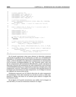 [224] CAPÍTULO 4. INTERFACES DE USUARIO AVANZADAS
29
30 // select component ROI
31 cvSetImageROI( silh, comp_rect );
32 cvSetImageROI( mhi, comp_rect );
33 cvSetImageROI( orient, comp_rect );
34 cvSetImageROI( mask, comp_rect );
35
36 // calculate orientation
37 angle = cvCalcGlobalOrientation( orient, mask, mhi, timestamp,
MHI_DURATION);
38 angle = 360.0 - angle; // adjust for images with top-left
origin
39
40 count = cvNorm( silh, 0, CV_L1, 0 ); // calculate number of
points within silhouette ROI
41
42 cvResetImageROI( mhi );
43 cvResetImageROI( orient );
44 cvResetImageROI( mask );
45 cvResetImageROI( silh );
46
47 // check for the case of little motion
48 if( count  comp_rect.width*comp_rect.height * 0.05 )
49 continue;
50
51 // draw a clock with arrow indicating the direction
52 center = cvPoint( (comp_rect.x + comp_rect.width/2),
53 (comp_rect.y + comp_rect.height/2) );
54
55 cvCircle( dst, center, cvRound(magnitude*1.2), color, 3, CV_AA,
0 );
56 cvLine( dst, center, cvPoint( cvRound( center.x + magnitude*cos
(angle*CV_PI/180)),
57 cvRound( center.y - magnitude*sin(angle*CV_PI
/180))), color, 3, CV_AA, 0 );
58 }
En él puede apreciarse cómo para obtener la dirección comienza
calculando el gradiente de la orientación un MHI con cvCalcMotionO-
rientation
✄
✂
 
✁2 . A continuación trocea todo el movimiento en partes sepa-
radas, a ﬁn de identiﬁcar los diferentes componentes en movimientos
con la función cvcvSegmentMotion
✄
✂
 
✁11 . Así, iterando sobre cada uno
de los componentes del movimiento identiﬁcados, puede calcularse la
dirección concreta del movimiento de cada componente con la función
cvCalcGlobalOrientation
✄
✂
 
✁37 empleando la máscara extraida para cada
componente concreto. Para pasar a la función sólo aquellas partes de
la imagen que intervienen en cada componente, en el código se extraen
las regiones de interés (ROI)
✄
✂
 
✁30-34 .
Finalmente marcará con un reloj la dirección de cada componente
del movimiento. Para ello construye un círculo en torno a cada com-
ponente y dibuja una línea en su interior para indicar el ángulo del
movimiento
✄
✂
 
✁51-57 .
En la ﬁgura 4.10 puede encontrarse una salida con la imagen en
azul del MHI y el resto de elementos estáticos en negro.
 