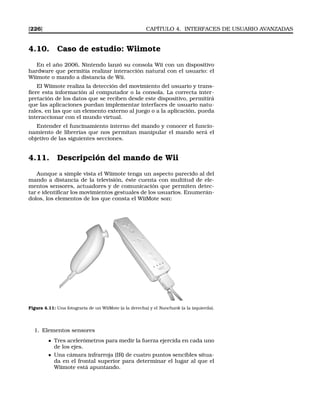 [226] CAPÍTULO 4. INTERFACES DE USUARIO AVANZADAS
4.10. Caso de estudio: Wiimote
En el año 2006, Nintendo lanzó su consola Wii con un dispositivo
hardware que permitía realizar interacción natural con el usuario: el
Wiimote o mando a distancia de Wii.
El Wiimote realiza la detección del movimiento del usuario y trans-
ﬁere esta información al computador o la consola. La correcta inter-
pretación de los datos que se reciben desde este dispositivo, permitirá
que las aplicaciones puedan implementar interfaces de usuario natu-
rales, en las que un elemento externo al juego o a la aplicación, pueda
interaccionar con el mundo virtual.
Entender el funcinamiento interno del mando y conocer el funcio-
namiento de librerías que nos permitan manipular el mando será el
objetivo de las siguientes secciones.
4.11. Descripción del mando de Wii
Aunque a simple vista el Wiimote tenga un aspecto parecido al del
mando a distancia de la televisión, éste cuenta con multitud de ele-
mentos sensores, actuadores y de comunicación que permiten detec-
tar e identiﬁcar los movimientos gestuales de los usuarios. Enumerán-
dolos, los elementos de los que consta el WiiMote son:
Figura 4.11: Una fotograría de un WiiMote (a la derecha) y el Nunchunk (a la izquierda).
1. Elementos sensores
Tres acelerómetros para medir la fuerza ejercida en cada uno
de los ejes.
Una cámara infrarroja (IR) de cuatro puntos sencibles situa-
da en el frontal superior para determinar el lugar al que el
Wiimote está apuntando.
 