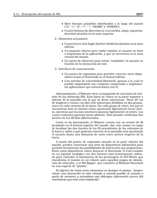 4.11. Descripción del mando de Wii [227]
Siete botones pulsables distribuidos a lo largo del mando
(“A”, “1”, “2”, “+”, “-”, “HOME” y “POWER”).
Cuatro botones de dirección en cruz (arriba, abajo, izquierda,
derecha) situados en la zona superior.
2. Elementos actuadores
Cuatro luces LED (Light Emitter Diode) localizados en la zona
inferior.
Un pequeño altavoz para emitir sonidos al usuario en base
a respuestas de la aplicación, y que se encuentra en la zona
central del mando.
Un motor de vibracion para enviar “zumbidos” al usuario en
función de la interacción de este.
3. Interfaces de comunicación
Un puerto de expansion para permitir conectar otros dispo-
sitivos (como el Nunchuk) en el frontal inferior.
Una interfaz de conectividad Bluetooth, gracias a la cuál es
posible emparejarlo con cualquier computador e implemen-
tar aplicaciones que interaccionen con él.
Adicionalmente, el Wiimote viene acompañado de una barra de emi-
sión de luz infrarroja (IR). Esta barra se coloca en la parte superior o
inferior de la pantalla con la que se desee interactuar. Tiene 20 cm
de longitud y cuenta con diez LED infrarrojos divididos en dos grupos,
cinco en cada extremo de la barra. En cada grupo de cinco, los que se
encuentran más al exterior están apuntando ligeramente hacia afue-
ra, mientras que los más interiores apuntan ligeramente al centro. Los
cuatro restantes apuntan hacia adelante. Esto permite conformar dos
fuentes de luz IR bien diferenciadas.
Como se ha mencionado, el Wiimote cuenta con un sensor de IR
localizado en el frontal superior del mando. Así, este sensor es capaz
de localizar las dos fuentes de luz IR procedentes de los extremos de
la barra y saber a qué posición concreta de la pantalla está apuntando
el usuario hasta una distancia de unos cinco metros respecto de la
barra.
A través del puerto de expansión situado en la parte inferior del
mando, pueden conectarse una serie de dispositivos adicionales para
permitir incrementar las posibilidades de interacción que proporciona.
Entre estos dispositivos caben destacar el Nunchunk, el cuál consiste
en un joystick analógico con dos botones más (comúnmente utiliza-
do para controlar el movimiento de los personajes), la Wii Wheel, que
transforma el mando en un volante para aquellos juegos de simula-
ción de vehículos, o el Wii Zapper, que convierte al Wiimote+Nunchuk
en una especie de “pistola”.
El objetivo de todos estos elementos es siempre el mismo: “propor-
cionar una interacción lo más cómoda y natural posible al usuario a
partir de sensores y actuadores que obtengan información acerca del
movimiento que éste está realizando”.
 