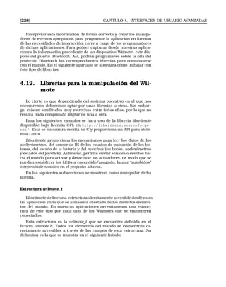 [228] CAPÍTULO 4. INTERFACES DE USUARIO AVANZADAS
Interpretar esta información de forma correcta y crear los maneja-
dores de eventos apropiados para programar la aplicación en función
de las necesidades de interacción, corre a cargo de los programadores
de dichas apliciaciones. Para podeer capturar desde nuestras aplica-
ciones la información procedente de un dispositivo Wiimote, este dis-
pone del puerto Bluetooth. Así, podrán programarse sobre la pila del
protocolo Bluetooth las correspondientes librerías para comunicarse
con el mando. En el siguiente apartado se abordará cómo trabajar con
éste tipo de librerías.
4.12. Librerías para la manipulación del Wii-
mote
Lo cierto es que dependiendo del sistema operativo en el que nos
encontremos deberemos optar por unas librerías u otras. Sin embar-
go, existen similitudes muy estrechas entre todas ellas, por lo que no
resulta nada complicado migrar de una a otra.
Para los siguientes ejemplos se hará uso de la librería libwiimote
disponible bajo licencia GPL en http://libwiimote.sourceforge.
net/. Esta se encuentra escrita en C y proporciona un API para siste-
mas Linux.
Libwiimote proporciona los mecanismos para leer los datos de los
acelerómetros, del sensor de IR de los estados de pulsación de los bo-
tones, del estado de la batería y del nunchuk (su botón, acelerómetros
y estados del joystick). Asimismo, permite enviar señales o eventos ha-
cia el mando para activar y desactivar los actuadores, de modo que se
puedan establecer los LEDs a encendido/apagado, lanzar “zumbidos”
o reproducir sonidos en el pequeño altavoz.
En las siguientes subsecciones se mostrará como manipular dicha
librería.
Estructura wiimote_t
Libwiimote deﬁne una estructura directamente accesible desde nues-
tra aplicación en la que se almacena el estado de los distintos elemen-
tos del mando. En nuestras aplicaciones necesitaremos una estruc-
tura de este tipo por cada uno de los Wiimotes que se encuentren
conectados.
Esta estructura es la wiimote_t que se encuentra deﬁnida en el
ﬁchero wiimote.h. Todos los elementos del mando se encuentran di-
rectamente accesibles a través de los campos de esta estructura. Su
deﬁnición es la que se muestra en el siguiente listado:
 