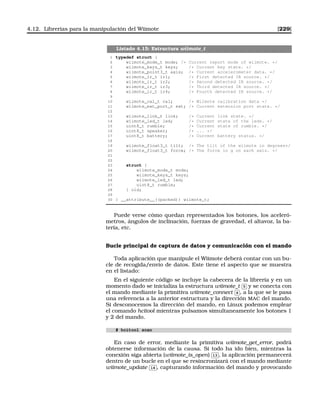 4.12. Librerías para la manipulación del Wiimote [229]
Listado 4.15: Estructura wiimote_t
1 typedef struct {
2 wiimote_mode_t mode; /* Current report mode of wiimote. */
3 wiimote_keys_t keys; /* Current key state. */
4 wiimote_point3_t axis; /* Current accelerometer data. */
5 wiimote_ir_t ir1; /* First detected IR source. */
6 wiimote_ir_t ir2; /* Second detected IR source. */
7 wiimote_ir_t ir3; /* Third detected IR source. */
8 wiimote_ir_t ir4; /* Fourth detected IR source. */
9
10 wiimote_cal_t cal; /* Wiimote calibration data */
11 wiimote_ext_port_t ext; /* Current extension port state. */
12
13 wiimote_link_t link; /* Current link state. */
14 wiimote_led_t led; /* Current state of the leds. */
15 uint8_t rumble; /* Current state of rumble. */
16 uint8_t speaker; /* ... */
17 uint8_t battery; /* Current battery status. */
18
19 wiimote_float3_t tilt; /* The tilt of the wiimote in degrees*/
20 wiimote_float3_t force; /* The force in g on each axis. */
21
22
23 struct {
24 wiimote_mode_t mode;
25 wiimote_keys_t keys;
26 wiimote_led_t led;
27 uint8_t rumble;
28 } old;
29
30 } __attribute__((packed)) wiimote_t;
Puede verse cómo quedan representados los botones, los aceleró-
metros, ángulos de inclinación, fuerzas de gravedad, el altavoz, la ba-
tería, etc.
Bucle principal de captura de datos y comunicación con el mando
Toda aplicación que manipule el Wiimote deberá contar con un bu-
cle de recogida/envío de datos. Este tiene el aspecto que se muestra
en el listado:
En el siguiente código se incluye la cabecera de la librería y en un
momento dado se inicializa la estructura wiimote_t
✄
✂
 
✁5 y se conecta con
el mando mediante la primitiva wiimote_connect
✄
✂
 
✁6 , a la que se le pasa
una referencia a la anterior estructura y la dirección MAC del mando.
Si desconocemos la dirección del mando, en Linux podemos emplear
el comando hcitool mientras pulsamos simultaneamente los botones 1
y 2 del mando.
# hcitool scan
En caso de error, mediante la primitiva wiimote_get_error, podrá
obtenerse información de la causa. Si todo ha ido bien, mientras la
conexión siga abierta (wiimote_is_open)
✄
✂
 
✁13 , la aplicación permanecerá
dentro de un bucle en el que se resincronizará con el mando mediante
wiimote_update
✄
✂
 
✁14 , capturando información del mando y provocando
 