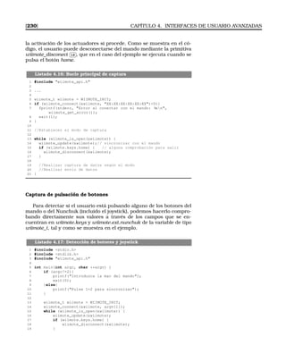 [230] CAPÍTULO 4. INTERFACES DE USUARIO AVANZADAS
la activación de los actuadores si procede. Como se muestra en el có-
digo, el usuario puede desconectarse del mando mediante la primitiva
wiimote_disconect
✄
✂
 
✁16 , que en el caso del ejemplo se ejecuta cuando se
pulsa el botón home.
Listado 4.16: Bucle principal de captura
1 #include wiimote_api.h
2
3 ...
4
5 wiimote_t wiimote = WIIMOTE_INIT;
6 if (wiimote_connect(wiimote, XX:XX:XX:XX:XX:XX)0){
7 fprintf(stderr, Error al conectar con el mando: %sn,
wiimote_get_error());
8 exit(1);
9 }
10
11 //Establecer el modo de captura
12
13 while (wiimote_is_open(wiimote)) {
14 wiimote_update(wiimote);// sincronizar con el mando
15 if (wiimote.keys.home) { // alguna comprobación para salir
16 wiimote_disconnect(wiimote);
17 }
18
19 //Realizar captura de datos según el modo
20 //Realizar envío de datos
21 }
Captura de pulsación de botones
Para detectar si el usuario está pulsando alguno de los botones del
mando o del Nunchuk (incluido el joystick), podemos hacerlo compro-
bando directamente sus valores a través de los campos que se en-
cuentran en wiimote.keys y wiimote.ext.nunchuk de la variable de tipo
wiimote_t, tal y como se muestra en el ejemplo.
Listado 4.17: Detección de botores y joystick
1 #include stdio.h
2 #include stdlib.h
3 #include wiimote_api.h
4
5 int main(int argc, char **argv) {
6 if (argc!=2){
7 printf(Introduzca la mac del mando);
8 exit(0);
9 }else{
10 printf(Pulse 1+2 para sincronizar);
11 }
12
13 wiimote_t wiimote = WIIMOTE_INIT;
14 wiimote_connect(wiimote, argv[1]);
15 while (wiimote_is_open(wiimote)) {
16 wiimote_update(wiimote);
17 if (wiimote.keys.home) {
18 wiimote_disconnect(wiimote);
19 }
 