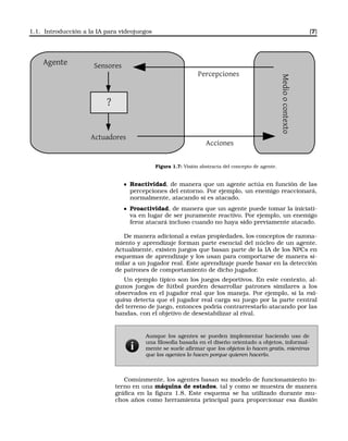 1.1. Introducción a la IA para videojuegos [7]
Agente Sensores
Actuadores
Medioocontexto
Percepciones
Acciones
?
Figura 1.7: Visión abstracta del concepto de agente.
Reactividad, de manera que un agente actúa en función de las
percepciones del entorno. Por ejemplo, un enemigo reaccionará,
normalmente, atacando si es atacado.
Proactividad, de manera que un agente puede tomar la iniciati-
va en lugar de ser puramente reactivo. Por ejemplo, un enemigo
feroz atacará incluso cuando no haya sido previamente atacado.
De manera adicional a estas propiedades, los conceptos de razona-
miento y aprendizaje forman parte esencial del núcleo de un agente.
Actualmente, existen juegos que basan parte de la IA de los NPCs en
esquemas de aprendizaje y los usan para comportarse de manera si-
milar a un jugador real. Este aprendizaje puede basar en la detección
de patrones de comportamiento de dicho jugador.
Un ejemplo típico son los juegos deportivos. En este contexto, al-
gunos juegos de fútbol pueden desarrollar patrones similares a los
observados en el jugador real que los maneja. Por ejemplo, si la má-
quina detecta que el jugador real carga su juego por la parte central
del terreno de juego, entonces podría contrarrestarlo atacando por las
bandas, con el objetivo de desestabilizar al rival.
Aunque los agentes se pueden implementar haciendo uso de
una ﬁlosofía basada en el diseño orientado a objetos, informal-
mente se suele aﬁrmar que los objetos lo hacen gratis, mientras
que los agentes lo hacen porque quieren hacerlo.
Comúnmente, los agentes basan su modelo de funcionamiento in-
terno en una máquina de estados, tal y como se muestra de manera
gráﬁca en la ﬁgura 1.8. Este esquema se ha utilizado durante mu-
chos años como herramienta principal para proporcionar esa ilusión
 