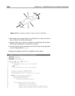 [232] CAPÍTULO 4. INTERFACES DE USUARIO AVANZADAS
W
II-M
ote
Roll (rotación)
Pitch (balanceo)
Yaw (cabeceo)
+Z
-Z
-X
+X
+Y
-Y
Figura 4.12: Ejes y ángulos de balanceo, viraje y cabeceo en el Wiimote.
Ejes (axis): para proporcionar la aceleración en cada uno de los
ejes, es decir, su vector aceleración.
Ángulos (tilt): para indicar el ángulo de inclinación del aceleró-
metro para el balanceo, el cabeceo y el viraje.
Fuerzas (force): para representar al vector fuerza de la gravedad
en sus componentes (x, y, z).
El siguiente ejemplo muestra la recogida de estos datos.
Listado 4.18: Recoger datos del acelerómetro
1 #include stdio.h
2 #include stdlib.h
3 #include wiimote_api.h
4
5 int main(int argc, char **argv) {
6 if (argc!=2){
7 printf(Introduzca la mac del mando);
8 exit(0);
9 }else{
10 printf(Pulse 1+2 para sincronizar);
11 }
12
13 wiimote_t wiimote = WIIMOTE_INIT;
14 wiimote_connect(wiimote, argv[1]);
15 wiimote.mode.acc = 1; // habilitar acelerometro
16
17 while (wiimote_is_open(wiimote)) {
18 wiimote_update(wiimote);
19 if (wiimote.keys.home) {
20 wiimote_disconnect(wiimote);
21 }
22
23 printf(AXIS x= %03d y= %03d z= %03d 
24 FORCE x= %.3f y= %.3f z= %.3f 
25 TILT x= %.3f y= %.3f z= %.3fn,
26 wiimote.axis.x, wiimote.axis.y, wiimote.axis.z,
27 wiimote.force.x,wiimote.force.y,wiimote.force.z,
 
