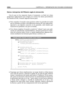 [234] CAPÍTULO 4. INTERFACES DE USUARIO AVANZADAS
Datos a interpretar del Wiimote según la interacción
Con lo que se ha expuesto hasta el momento, es fácil ver cómo
programar aplicaciones que tengan en cuenta los datos procedentes
del mando de Wii. Veamos algunas líneas guía:
Para empelar el mando como puntero sobre la pantalla de modo
que se puedan acceder a los diferentes menus de una aplicación,
apuntar a un objetivo concreto en la pantalla, solo tendrá que
conocerse la posición a la que se señala.
Si se desea emplear el mando a modo de “volante” para una apli-
cación de simulación automovilística, bastará procesar la varia-
ción de la fuerza sobre el eje y y quizá implementar algunas fun-
ciones mediante los botones para frenar, acelerar, etc.
Listado 4.20: Usando el mando como volante
1 while (wiimote_is_open(wiimote)) {
2 wiimote_update(wiimote);
3 if (wiimote.keys.home) {
4 wiimote_disconnect(wiimote);
5 }
6
7 if (wiimote.force.y0)
8 printf ( %.3f grados , wiimote.force.y);
9 else if (wiimote.force.y0)
10 printf ( %.3f grados , wiimote.force.y);
11 else
12 printf (= %.3f grados , wiimote.force.y);
13
14 if (wiimote.keys.one){
15 printf (frenando);
16 wiimote.rumble = 1;
17 }else{
18 wiimote.rumble = 0;
19 }
20 if (wiimote.keys.two) printf (acelerando);
21 if (wiimote.keys.a) printf (nitro);
22
23 printf (n);
24 }
Suponga que desea implementar un juego donde se deba lanzar
una caña de pescar o simular el golpe de un palo de golf. Deberá
tomar e interpretar del modo adecuado el “balanceo” de la mano.
Así, para el caso de la caña de pescar se monitorizará la fuerza de
la gravedad ejercida en el eje z para saber si está hacia adelante
y hacia atrás, siempre y cuando la inclinación en el eje y sea
negativo (la caña debe estar arriba). Además, deberá calcularse
la fuerza a partir de las componentes del vector gravedad.
 