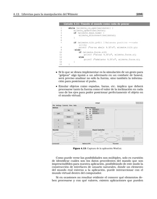 4.12. Librerías para la manipulación del Wiimote [235]
Listado 4.21: Usando el mando como caña de pescar
1 while (wiimote_is_open(wiimote)) {
2 wiimote_update(wiimote);
3 if (wiimote.keys.home) {
4 wiimote_disconnect(wiimote);
5 }
6
7 if (wiimote.tilt.y0){ //Balanceo positivo ==caña
arriba
8 printf (ca~na abajo %.3fn, wiimote.tilt.y);
9 }else{
10 if (wiimote.force.z0)
11 printf (atras %.3fn, wiimote.force.z);
12 else
13 printf (adelante %.3fn, wiimote.force.z);
14 }
15 }
Si lo que se desea implementar es la simulación de un gesto para
“golpear” algo (quizá a un adversario en un combate de boxeo),
será preciso analizar no sólo la fuerza, sino también la informa-
ción para posicionar el puño.
Emular objetos como espadas, baras, etc. implica que deberá
procesarse tanto la fuerza como el valor de la inclinación en cada
uno de los ejes para poder posicionar perfectamente el objeto en
el mundo virtual.
Figura 4.13: Captura de la aplicación WmGui.
Como puede verse las posibilidades son múltiples, solo es cuestión
de identiﬁcar cuáles son los datos procedentes del mando que son
imprescindibles para nuestra aplicación, posibilitándo de este modo la
construcción de interfaces de usuario naturales, donde un elemento
del mundo real externo a la aplicación, puede interaccionar con el
mundo virtual dentro del computador.
Si en ocasiones no resultar evidente el conocer qué elementos de-
ben procesarse y con qué valores, existen aplicaciones que pueden
 