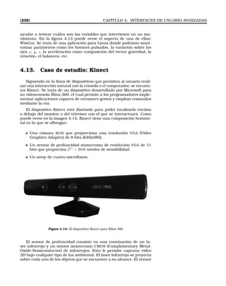 [236] CAPÍTULO 4. INTERFACES DE USUARIO AVANZADAS
ayudar a testear cuáles son las variables que intervienen en un mo-
vimiento. En la ﬁgura 4.13 puede verse el aspecto de una de ellas:
WmGui. Se trata de una aplicación para Linux donde podemos moni-
torizar parámetros como los botones pulsados, la variación sobre los
ejes x, y, z, la acceleración como composición del vector gravedad, la
rotación, el balanceo, etc.
4.13. Caso de estudio: Kinect
Siguiendo en la linea de dispositivos que permiten al usuario reali-
zar una interacción natural con la consola o el computador, se encuen-
tra Kinect. Se trata de un dispositivo desarrollado por Microsoft para
su videoconsola Xbox 360, el cual permite a los programadores imple-
mentar aplicaciones capaces de reconocer gestos y emplear comandos
mediante la voz.
El dispositivo Kinect está diseñado para poder localizarlo encima
o debajo del monitor o del televisor con el que se interactuará. Como
puede verse en la imagen 4.14, Kinect tiene una composición horizon-
tal en la que se albergan:
Una cámara RGB que proporciona una resolución VGA (Video
Graphics Adapter) de 8 bits (640x480).
Un sensor de profuncidad monocromo de resolución VGA de 11
bist que proporcina 211
= 2048 niveles de sensibilidad.
Un array de cuatro micrófonos.
Figura 4.14: El dispositivo Kinect para XBox 360
El sensor de profuncidad consiste en una convinación de un la-
ser infrarrojo y un sensor monocromo CMOS (Complementary Metal-
Oxide-Semiconductor) de infrarrojos. Esto le permite capturar video
3D bajo cuálquier tipo de luz ambiental. El laser infrarrojo se proyecta
sobre cada uno de los objetos que se encuentre a su alcance. El sensor
 