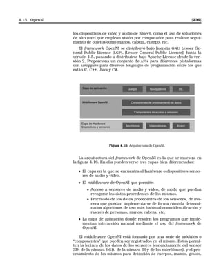4.15. OpenNI [239]
los dispositivos de video y audio de Kinect, como el uso de soluciones
de alto nivel que emplean visión por computador para realizar segui-
miento de objetos como manos, cabeza, cuerpo, etc.
El framework OpenNI se distribuyó bajo licencia GNU Lesser Ge-
neral Public License (LGPL (Lesser General Public License)) hasta la
versión 1.5, pasando a distribuirse bajo Apache License desde la ver-
sión 2. Proporciona un conjunto de APIs para diferentes plataformas
con wrappers para diversos lenguajes de programación entre los que
están C, C++, Java y C#.
Micrófonos Videocámaras Kinect
Capa de Hardware
Dispositivos y sensores
Middleware OpenNI
Componentes de acceso a sensores
Componentes de procesamiento de datos
Capa de aplicación Juegos Navegadores etc.
Figura 4.16: Arquitectura de OpenNI.
La arquitectura del framework de OpenNI es la que se muestra en
la ﬁgura 4.16. En ella pueden verse tres capas bien diferenciadas:
El capa en la que se encuentra el hardware o dispositivos senso-
res de audio y video.
El middleware de OpenNI que permite:
• Acceso a sensores de audio y vídeo, de modo que puedan
recogerse los datos procedentes de los mismos.
• Procesado de los datos procedentes de los sensores, de ma-
nera que puedan implementarse de forma cómoda determi-
nados algoritmos de uso más habitual como identiﬁcación y
rastreo de personas, manos, cabeza, etc.
La capa de aplicación donde residen los programas que imple-
mentan interacción natural mediante el uso del framework de
OpenNI.
El middleware OpenNI está formado por una serie de módulos o
“componentes” que pueden ser registrados en el mismo. Estos permi-
ten la lectura de los datos de los sensores (concretamente del sensor
3D, de la cámara RGB, de la cámara IR y de los micrófonos), y el pro-
cesamiento de los mismos para detección de cuerpos, manos, gestos,
 
