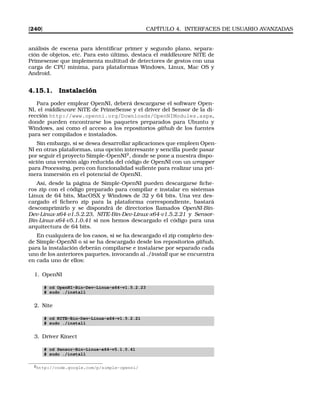 [240] CAPÍTULO 4. INTERFACES DE USUARIO AVANZADAS
análisis de escena para identiﬁcar primer y segundo plano, separa-
ción de objetos, etc. Para esto último, destaca el middleware NiTE de
Primesense que implementa multitud de detectores de gestos con una
carga de CPU mínima, para plataformas Windows, Linux, Mac OS y
Android.
4.15.1. Instalación
Para poder emplear OpenNI, deberá descargarse el software Open-
NI, el middleware NiTE de PrimeSense y el driver del Sensor de la di-
rección http://www.openni.org/Downloads/OpenNIModules.aspx,
donde pueden encontrarse los paquetes preparados para Ubuntu y
Windows, así como el acceso a los repositorios github de los fuentes
para ser compilados e instalados.
Sin embargo, si se desea desarrollar aplicaciones que empleen Open-
NI en otras plataformas, una opción interesante y sencilla puede pasar
por seguir el proyecto Simple-OpenNI2
, donde se pone a nuestra dispo-
sición una versión algo reducida del código de OpenNI con un wrapper
para Processing, pero con funcionalidad suﬁente para realizar una pri-
mera inmersión en el potencial de OpenNI.
Así, desde la página de Simple-OpenNI pueden descargarse ﬁche-
ros zip con el código preparado para compilar e instalar en sistemas
Linux de 64 bits, MacOSX y Windows de 32 y 64 bits. Una vez des-
cargado el ﬁchero zip para la plataforma correspondiente, bastará
descomprimirlo y se dispondrá de directorios llamados OpenNI-Bin-
Dev-Linux-x64-v1.5.2.23, NITE-Bin-Dev-Linux-x64-v1.5.2.21 y Sensor-
Bin-Linux-x64-v5.1.0.41 si nos hemos descargado el código para una
arquitectura de 64 bits.
En cualquiera de los casos, si se ha descargado el zip completo des-
de Simple-OpenNI o si se ha descargado desde los repositorios github,
para la instalación deberán compilarse e instalarse por separado cada
uno de los anteriores paquetes, invocando al ./install que se encuentra
en cada uno de ellos:
1. OpenNI
# cd OpenNI-Bin-Dev-Linux-x64-v1.5.2.23
# sudo ./install
2. Nite
# cd NITE-Bin-Dev-Linux-x64-v1.5.2.21
# sudo ./install
3. Driver Kinect
# cd Sensor-Bin-Linux-x64-v5.1.0.41
# sudo ./install
2http://code.google.com/p/simple-openni/
 
