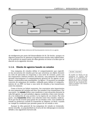[8] CAPÍTULO 1. INTELIGENCIA ARTIFICIAL
Agente
ver acción
siguiente estado
Entorno
Figura 1.8: Visión abstracta del funcionamiento interno de un agente.
de inteligencia por parte del desarrollador de IA. De hecho, aunque en
algunos proyectos se planteen arquitecturas mucho más soﬁsticadas,
en la práctica la mayor parte de ellas girarán en torno a la idea que se
discute en la siguiente sección.
1.1.4. Diseño de agentes basado en estados
Acción, reacción
El modelo de diseño de las
máquinas de estados está
basado en el tradicional es-
quema de acción y reacción.
Básicamente, ante el cumpli-
miento de una condición (ac-
ción) se produce una transi-
ción (reacción).
Una máquina de estados deﬁne el comportamiento que especiﬁ-
ca las secuencias de estados por las que atraviesa un objeto durante
su ciclo de ejecución en respuesta a una serie de eventos, junto con
las respuestas a dichos eventos. En esencia, una máquina de estados
permite descomponer el comportamiento general de un agente en pe-
dazos o subestados más manejables. La ﬁgura 1.9 muestra un ejemplo
concreto de máquinas de estados, utilizada para deﬁnir el comporta-
miento de un NPC en base a una serie de estados y las transiciones
entre los mismos.
Como el lector ya habrá supuesto, los conceptos más importantes
de una máquina de estados son dos: los estados y las transiciones. Por
una parte, un estado deﬁne una condición o una situación durante la
vida del agente, la cual satisface alguna condición o bien está vincula-
da a la realización de una acción o a la espera de un evento. Por otra
parte, una transición deﬁne una relación entre dos estados, indican-
do lo que ha de ocurrir para pasar de un estado a otro. Los cambios de
estado se producen cuando la transición se dispara, es decir, cuando
se cumple la condición que permite pasar de un estado a otro.
Aunque la idea general de las máquinas de estado es tremenda-
mente sencilla, su popularidad en el área de los videojuegos es enorme
debido a los siguientes factores [3]:
 