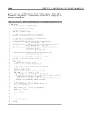 [242] CAPÍTULO 4. INTERFACES DE USUARIO AVANZADAS
paso a paso un sencillo ejemplo donde se leen algunos datos del es-
queleto de una persona. Comenzaremos analizando el código que se
muestra en el listado.
Listado 4.22: Ej. sencillo para reconocimiento de la mano izquierda
1 int main(){
2 XnStatus nRetVal = XN_STATUS_OK;
3
4 //Inicialización del contexto
5 xn::Context context;
6 nRetVal = context.Init();
7
8 // Creación de los generadores necesarios
9 nRetVal = g_UserGenerator.Create(context);
10
11 // Establecer las opciones de los generadores
12 XnCallbackHandle h1, h2, h3;
13 g_UserGenerator.RegisterUserCallbacks(User_NewUser,
14 User_LostUser, NULL, h1);
15 g_UserGenerator.GetPoseDetectionCap().RegisterToPoseCallbacks(
16 Pose_Detected, NULL, NULL, h2);
17 g_UserGenerator.GetSkeletonCap().RegisterCalibrationCallbacks(
18 Calibration_Start,
19 Calibration_End, NULL, h3);
20
21 g_UserGenerator.GetSkeletonCap().SetSkeletonProfile(
22 XN_SKEL_PROFILE_ALL);
23
24 // Hacer que los generadores comiencen su trabajo
25 nRetVal = context.StartGeneratingAll();
26
27 while (TRUE){
28 // Tomamos el siguiente frame
29 nRetVal = context.WaitAndUpdateAll();
30
31 // Para cada usuario detectado por el sistema
32 XnUserID aUsers[15];
33 XnUInt16 nUsers = 15;
34 g_UserGenerator.GetUsers(aUsers, nUsers);
35 for (int i = 0; i  nUsers; ++i){
36 // Recogemos los datos deseados del esqueleto
37 if (g_UserGenerator.GetSkeletonCap().IsTracking(aUsers[i])){
38 XnSkeletonJointPosition LeftHand;
39 g_UserGenerator.GetSkeletonCap().GetSkeletonJointPosition(
40 aUsers[i], XN_SKEL_LEFT_HAND, LeftHand);
41
42 // Procesamos los datos leídos
43 if (LeftHand.position.X0) printf(RIGHT );
44 else printf(LEFT );
45
46 if (LeftHand.position.Y0) printf(UP);
47 else printf(DOWN);
48
49 printf(n);
50 }
51 }
52 }
53
54 context.Shutdown();
55
56 return 0;
57 }
 