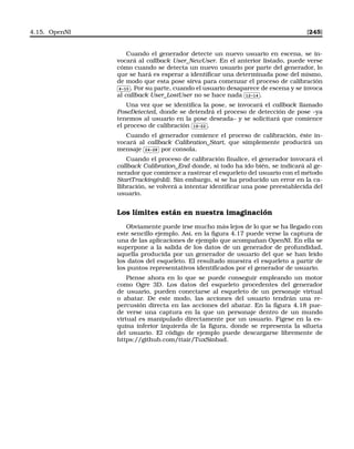 4.15. OpenNI [245]
Cuando el generador detecte un nuevo usuario en escena, se in-
vocará al callback User_NewUser. En el anterior listado, puede verse
cómo cuando se detecta un nuevo usuario por parte del generador, lo
que se hará es esperar a identiﬁcar una determinada pose del mismo,
de modo que esta pose sirva para comenzar el proceso de calibración✄
✂
 
✁4-10 . Por su parte, cuando el usuario desaparece de escena y se invoca
al callback User_LostUser no se hace nada
✄
✂
 
✁12-14 .
Una vez que se identiﬁca la pose, se invocará el callback llamado
PoseDetected, donde se detendrá el proceso de detección de pose –ya
tenemos al usuario en la pose deseada– y se solicitará que comience
el proceso de calibración
✄
✂
 
✁16-22 .
Cuando el generador comience el proceso de calibración, éste in-
vocará al callback Calibration_Start, que símplemente producirá un
mensaje
✄
✂
 
✁24-28 por consola.
Cuando el proceso de calibración ﬁnalice, el generador invocará el
callback Calibration_End donde, si todo ha ido bién, se indicará al ge-
nerador que comience a rastrear el esqueleto del usuario con el método
StartTracking(nId). Sin embargo, si se ha producido un error en la ca-
llibración, se volverá a intentar identiﬁcar una pose preestablecida del
usuario.
Los límites están en nuestra imaginación
Obviamente puede irse mucho más lejos de lo que se ha llegado con
este sencillo ejemplo. Así, en la ﬁgura 4.17 puede verse la captura de
una de las aplicaciones de ejemplo que acompañan OpenNI. En ella se
superpone a la salida de los datos de un generador de profundidad,
aquella producida por un generador de usuario del que se han leido
los datos del esqueleto. El resultado muestra el esqueleto a partir de
los puntos representativos identiﬁcados por el generador de usuario.
Piense ahora en lo que se puede conseguir empleando un motor
como Ogre 3D. Los datos del esqueleto procedentes del generador
de usuario, pueden conectarse al esqueleto de un personaje virtual
o abatar. De este modo, las acciones del usuario tendrán una re-
percusión directa en las acciones del abatar. En la ﬁgura 4.18 pue-
de verse una captura en la que un personaje dentro de un mundo
virtual es manipulado directamente por un usuario. Fígese en la es-
quina inferior izquierda de la ﬁgura, donde se representa la silueta
del usuario. El código de ejemplo puede descargarse libremente de
https://github.com/ttair/TuxSinbad.
 