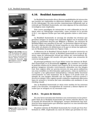 4.16. Realidad Aumentada [247]
4.16. Realidad Aumentada
La Realidad Aumentada ofrece diversas posibilidades de interacción
que pueden ser explotadas en diferentes ámbitos de aplicación, como
en los videojuegos. En esta sección comenzaremos deﬁniendo qué se
entiende por Realidad Aumentada, así como algunas de las soluciones
tecnológicas más empleadas.
Este nuevo paradigma de interacción se está utilizando en los úl-
timos años en videojuegos comerciales, como veremos en la sección
4.16.1, con algunos títulos que han sido grandes éxitos a nivel mun-
dial.
La Realidad Aumentada se encarga de estudiar las técnicas que
permiten integrar en tiempo real contenido digital con el mundo real.
Según la taxonomía descrita por Milgram y Kishino, los entornos de
Realidad Mixta son aquellos en los que “se presentan objetos del mun-
do real y objetos virtuales de forma conjunta en una única pantalla”.
Esto abre un abanico de deﬁniciones en la que se sitúan las aplicacio-
nes de Realidad Aumentada (ver Figura 4.22).
Figura 4.19: Arriba: Escena
real. El problema del registro
trata de calcular la posición
de la cámara real para poder
dibujar objetos virtuales co-
rrectamente alineados. Cen-
tro: Registro correcto. Abajo:
Registro incorrecto.
A diferencia de la Realidad Virtual donde el usuario interactúa en
un mundo totalmente virtual, la Realidad Aumentada se ocupa de ge-
nerar capas de información virtual que deben ser correctamente ali-
neadas con la imagen del mundo real para lograr una sensación de
correcta integración.
El principal problema con el que deben tratar los sitemas de Reali-
dad Aumentada es el denominado registro, que consiste en calcular
la posición relativa de la cámara real respecto de la escena para poder
generar imágenes virtuales correctamente alineadas con esa imagen
real. Este registro debe ser preciso (errores de muy pocos milímetros
son muy sensibles en determinadas aplicaciones, como en medicina o
en soporte a las aplicaciones industriales) y robusto (debe funcionar
correctamente en todo momento). En la ﬁgura 4.19 puede verse un
ejemplo de una imagen obtenida con un registro correcto (centro) e
incorrecto (abajo). Este registro puede realizarse empleando diferentes
tipos de sensores y técnicas (las más extendidas son mediante el uso
tracking visual).
Así, la Realidad Aumentada se sitúa entre medias de los entornos
reales y los virtuales, encargándose de construir y alinear objetos vir-
tuales que se integran en un escenario real.
4.16.1. Un poco de historia
En esta breve introducción histórica nos centraremos en los princi-
pales hitos de la Realidad Aumentada que tienen relación directa con
el mundo del desarrollo de videojuegos, aunque obviamente hay mul-
titud de hitos importantes que deberían aparecer en una introducción
histórica más general.
Figura 4.20: Primer Sistema
de Realidad Aumentada de
Sutherland.
El primer sistema de Realidad Aumentada fue creado por Ivan Sut-
herland en 1968, empleando un casco de visión que permitía ver sen-
 