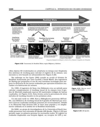 [248] CAPÍTULO 4. INTERFACES DE USUARIO AVANZADAS
Entorno
Virtual
Entorno
Real
Realidad Mixta
Mundo RealMundo Real Realidad AumentadaRealidad Aumentada Virtualidad AumentadaVirtualidad Aumentada Realidad VirtualRealidad Virtual
Realidad
Aumentada
Espacial
Realidad Aumentada
Basada en
Dispositivos de Visión
Realidad
Virtual
SemiInmersiva
Realidad
Virtual
Inmersiva
Interfaces
de Usuario
Tangibles
El usuario interactúa
exclusivamente en el
mundo real y el
resultado tiene su
equivalencia en el
mundo virtual.
La Realidad Aumentada añade elemen-
tos generados por computador a la
información capturada del mundo real.
La Virtualidad Aumentada permite
añadir objetos reales a un entorno
generado por computador.
La Realidad Virtual se
encarga de construir
entornos totalmente
virtuales donde el usuario
interactúa.
Utilización de objetos físicos
para crear modelos virtuales.
Ejemplo de proyección
espacial de Realidad
Aumentada “Bubble Cosmos”
Ejemplo típico de utilización
de la librería ARToolKit.
Sistema de Realidad Virtual
Semi-Inmersivo empleando
el sistema “Barco Baron”.
Sistema de Realidad Virtual
tipo cueva “Cave” totalmente
inmersivo.
Diagrama Adaptado de (Milgram y Kishino 94) y Material Fotográfico de Wikipedia.
Figura 4.22: Taxonomía de Realidad Mixta según Milgram y Kishino.
cillos objetos 3D renderizados en wireframe en tiempo real. Empleaba
dos sistemas de tracking para calcular el registro de la cámara; uno
mecánico y otro basado en ultrasonidos (ver Figura 4.20).
Sin embargo no fue hasta 1992 cuando se acuñó el término de
Realidad Aumentada por Tom Caudell y David Mizell, dos ingenieros
de Boeing que proponían el uso de esta novedosa tecnología para me-
jorar la eﬁciencia de las tareas realizadas por operarios humanos aso-
ciadas a la fabricación de aviones.
Figura 4.21: Marcas matri-
ciales de Rekimoto.
En 1998, el ingeniero de Sony Jun Rekimoto crea un método para
calcular completamente el tracking visual de la cámara (con 6 gra-
dos de libertad) empleando marcas 2D matriciales (códigos de barras
cuadrados, ver Figura 4.21). Esta técnica sería la precursora de otros
métodos de tracking visuales en los próximos años.
Un año más tarde en 1999, Kato y Billinghurst presentan ARTool-
Kit, una biblioteca de tracking visual de 6 grados de libertad que reco-
noce marcas cuadradas mediante patrones de reconocimiento. Debido
a su liberación bajo licencia GPL se hace muy popular y es amplia-
mente utilizada en el ámbito de la Realidad Aumentada.
Figura 4.23: AR-Quake.
En 2000, un grupo de investigadores de la University of South Aus-
tralia presentan una extensión de Quake (AR-Quake, Figura 4.23) que
permite jugar en primera persona en escenarios reales. El registro se
realizaba empleando una brújula digital, un receptor de GPS y mé-
 