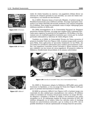 4.16. Realidad Aumentada [249]
todos de visión basados en marcas. Los jugadores debían llevar un
sistema de cómputo portátil en una mochila, un casco de visión este-
reoscópica y un mando de dos botones.
En el 2003, Siemens lanza al mercado Mozzies, el primer juego de
Realidad Aumentada para teléfonos móviles. El juego superpone mos-
quitos a la visión obtenida del mundo mediante una cámara integrada
en el teléfono. Este juego fue premiado como el mejor videojuego para
teléfonos móviles en dicho año.
Figura 4.24: H-Pacman. En 2004 investigadores de la Universidad Nacional de Singapur
presentan Human Pacman, un juego que emplea GPS y sistemas iner-
ciales para registrar la posición de los jugadores. El PacMan y los fan-
tasmas son en realidad jugadores humanos que corren por la ciudad
portando ordenadores y sistemas de visión (Figura 4.24).
Figura 4.25: AR-Tennis.
También en el 2004, la Universidad Técnica de Viena presenta el
proyecto Invisible Train (ver Figura 4.26, el primer juego multi-usuario
para PDAs. Esta aplicación se ejecutaba totalmente en las PDAs, sin
necesidad de servidores adicionales para realizar procesamiento auxi-
liar. Los jugadores controlan trenes virtuales y deben intentar evitar
que colisione con los trenes de otros jugadores. El proyecto utiliza la
biblioteca Studierstube desarrollada en la misma universidad.
Figura 4.26: Interfaz de Invisible Train, de la Universidad de Viena.
En 2005 A. Henrysson adapta la biblioteca ARToolKit para poder
funcionar en Symbian, y crea un juego de Tenis (ver Figura 4.25) que
gana un premio internacional el mismo año.
Figura 4.27: ARhrrrr! El 2009 se presenta ARhrrrr! (ver Figura 4.27), el primer juego con
contenido de alta calidad para smartphones con cámara. El teléfono
utiliza la metáfora de ventana virtual para mostrar un mapa 3D don-
de disparar a Zombies y facilitar la salida a los humanos que están
atrapados en él. El videojuego emplea de forma intensiva la GPU del
teléfono delegando en la tarjeta todos los cálculos salvo el tracking
basado en características naturales, que se realiza en la CPU. Así es
posible distribuir el cálculo optimizando el tiempo ﬁnal de ejecución.
 