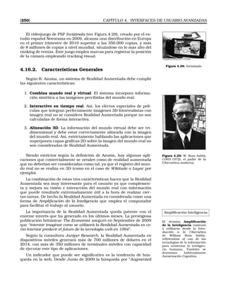 [250] CAPÍTULO 4. INTERFACES DE USUARIO AVANZADAS
El videojuego de PSP Invizimals (ver Figura 4.28), creado por el es-
tudio español Novorama en 2009, alcanza una distribución en Europa
en el primer trimestre de 2010 superior a las 350.000 copias, y más
de 8 millones de copias a nivel mundial, situándose en lo más alto del
ránking de ventas. Este juego emplea marcas para registrar la posición
de la cámara empleando tracking visual.
Fotografía de ElPais.com 11-10-2009
Figura 4.28: Invizimals.
4.16.2. Características Generales
Según R. Azuma, un sistema de Realidad Aumentada debe cumplir
las siguientes características:
1. Combina mundo real y virtual. El sistema incorpora informa-
ción sintética a las imágenes percibidas del mundo real.
2. Interactivo en tiempo real. Así, los efectos especiales de pelí-
culas que integran perfectamente imágenes 3D fotorrealistas con
imagen real no se considera Realidad Aumentada porque no son
calculadas de forma interactiva.
3. Alineación 3D. La información del mundo virtual debe ser tri-
dimensional y debe estar correctamente alineada con la imagen
del mundo real. Así, estrictamente hablando las aplicaciones que
superponen capas gráﬁcas 2D sobre la imagen del mundo real no
son consideradas de Realidad Aumentada.
Figura 4.29: W. Ross Ashby
(1903-1972), el padre de la
Cibernética moderna.
Siendo estrictos según la deﬁnición de Azuma, hay algunas apli-
caciones que comercialmente se venden como de realidad aumentada
que no deberían ser consideradas como tal, ya que el registro del mun-
do real no se realiza en 3D (como en el caso de Wikitude o Layar por
ejemplo).
La combinación de estas tres características hacen que la Realidad
Aumentada sea muy interesante para el usuario ya que complemen-
ta y mejora su visión e interacción del mundo real con información
que puede resultarle extremadamente útil a la hora de realizar cier-
tas tareas. De hecho la Realidad Aumentada es considerada como una
forma de Ampliﬁcación de la Inteligencia que emplea el computador
para facilitar el trabajo al usuario.
Ampliﬁcación Inteligencia
El término Ampliﬁcación
de la Inteligencia comenzó
a utilizarse desde la Intro-
ducción a la Cibernética
de William Ross Ashby,
reﬁriéndose al uso de las
tecnologías de la información
para aumentar la inteligen-
cia humana. También se
denomina habitualmente
Aumentación Cognitiva.
La importancia de la Realidad Aumentada queda patente con el
enorme interés que ha generado en los últimos meses. La prestigiosa
publicación británicac The Economist aseguró en Septiembre de 2009
que “intentar imaginar como se utilizará la Realidad Aumentada es co-
mo intentar predecir el futuro de la tecnología web en 1994”.
Según la consultora Juniper Research, la Realidad Aumentada en
dispositivos móviles generará más de 700 millones de dólares en el
2014, con más de 350 millones de terminales móviles con capacidad
de ejecutar este tipo de aplicaciones.
Un indicador que puede ser signiﬁcativo es la tendencia de bús-
queda en la web. Desde Junio de 2009 la búsqueda por “Augmented
 