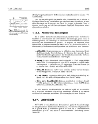 4.17. ARToolKit [251]
Reality” supera el número de búsquedas realizadas con la cadena “Vir-
tual Reality”.
Una de las principales causas de este crecimiento en el uso de la
Realidad Aumentada es debido a que mediante esta tecnología se am-
plían los espacios de interacción fuera del propio ordenador. Todo el
mundo puede ser un interfaz empleando Realidad Aumentada sobre
dispositivos móviles.
1.5
1.0
0.5
0.0
Julio 09 Octubre 09 Enero 2010
Augmented Reality
Virtual Reality
Figura 4.30: Porcentaje de
búsquedas en Google por las
cadenas Augmented Reality y
Virtual Reality.
4.16.3. Alternativas tecnológicas
En el ámbito de la Realidad Aumentada existen varios toolkits que
facilitan la construcción de aplicaciones. Sin embargo, para sacar el
máximo partido a la tecnología es necesario dominar ciertos conceptos
teóricos y de representación gráﬁca. La mayoría de sistemas están
destinados a programadores con experiencia en desarrollo gráﬁco. A
continuación enumeraremos algunas de las bibliotecas más famosas.
ARToolKit: Es probablemente la biblioteca más famosa de Reali-
dad Aumentada. Con interfaz en C y licencia libre permite desa-
rrollar fácilmente aplicaciones de Realidad Aumentada. Se basa
en marcadores cuadrados de color negro.
ARTag: Es otra biblioteca con interfaz en C. Está inspirado en
ARToolKit. El proyecto murió en el 2008, aunque es posible toda-
vía conseguir el código fuente. El sistema de detección de marcas
es mucho más robusto que el de ARToolKit.
OSGART: Biblioteca en C++ que permite utilizar varias librerías
de tracking (como ARToolKit, SSTT o Bazar).
FLARToolKit: Implementación para Web (basada en Flash y Ac-
tionScript) del ARToolKit portado a Java NyARToolKit.
Otros ports de ARToolKit: Existen multitud de versiones de AR-
ToolKit portados en diferentes plataformas, como AndAR (para
teléfonos Android), SLARToolkit, etc...
En esta sección nos basaremos en ARToolKit por ser actualmen-
te el principal referente en tracking basado en marcas, y por existir
multitud de versiones portadas a diferentes plataformas móviles.
4.17. ARToolKit
ARToolKit es una biblioteca de funciones para el desarrollo rápi-
do de aplicaciones de Realidad Aumentada. Fue escrita originalmente
en C por H. Kato, y mantenida por el HIT Lab de la Universidad de
Washington, y el HIT Lab NZ de la Universidad de Canterbury (Nueva
Zelanda).
 