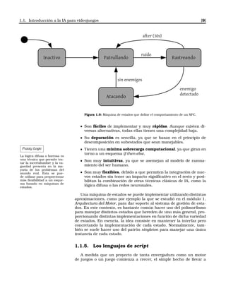 1.1. Introducción a la IA para videojuegos [9]
Inactivo Patrullando
Atacando
Rastreando
ruido
after (30s)
enemigo
detectado
sin enemigos
Figura 1.9: Máquina de estados que deﬁne el comportamiento de un NPC.
Son fáciles de implementar y muy rápidas. Aunque existen di-
versas alternativas, todas ellas tienen una complejidad baja.
Su depuración es sencilla, ya que se basan en el principio de
descomposición en subestados que sean manejables.
Fuzzy Logic
La lógica difusa o borrosa es
una técnica que permite tra-
tar la incertidumbre y la va-
guedad presenta en la ma-
yoría de los problemas del
mundo real. Ésta se pue-
de utilizar para proporcionar
más ﬂexibilidad a un esque-
ma basado en máquinas de
estados.
Tienen una mínima sobrecarga computacional, ya que giran en
torno a un esquema if-then-else.
Son muy intuitivas, ya que se asemejan al modelo de razona-
miento del ser humano.
Son muy ﬂexibles, debido a que permiten la integración de nue-
vos estados sin tener un impacto signiﬁcativo en el resto y posi-
bilitan la combinación de otras técnicas clásicas de IA, como la
lógica difusa o las redes neuronales.
Una máquina de estados se puede implementar utilizando distintas
aproximaciones, como por ejemplo la que se estudió en el módulo 1,
Arquitectura del Motor, para dar soporte al sistema de gestión de esta-
dos. En este contexto, es bastante común hacer uso del polimorﬁsmo
para manejar distintos estados que hereden de uno más general, pro-
porcionando distintas implementaciones en función de dicha variedad
de estados. En esencia, la idea consiste en mantener la interfaz pero
concretando la implementación de cada estado. Normalmente, tam-
bién se suele hacer uso del patrón singleton para manejar una única
instancia de cada estado.
1.1.5. Los lenguajes de script
A medida que un proyecto de tanta envergadura como un motor
de juegos o un juego comienza a crecer, el simple hecho de llevar a
 