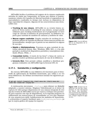 [252] CAPÍTULO 4. INTERFACES DE USUARIO AVANZADAS
ARToolKit facilita el problema del registro de la cámara empleando
métodos de visión por computador, de forma que obtiene el posicio-
namiento relativo de 6 grados de libertad haciendo el seguimiento de
marcadadores cuadrados en tiempo real, incluso en dispositivos de
baja capacidad de cómputo. Algunas de las características más desta-
cables son:
Figura 4.31: Uso de ARTool-
Kit en un dispositivo de vi-
sión estereo.
Tracking de una cámara. ARToolKit en su versión básica so-
porta de forma nativa el tracking de una cámara, aunque puede
utilizarse para tracking multicámara (si el programador se hace
cargo de calcular el histórico de percepciones). La biblioteca so-
porta gran variedad de modelos de cámaras y modelos de color.
Marcas negras cuadradas. Emplea métodos de tracking de su-
perﬁcies planas de 6 grados de libertad. Estas marcas pueden ser
personalizadas, siempre que el patrón no sea simétrico en alguno
de sus ejes.
Rápido y Multiplataforma. Funciona en gran variedad de sis-
temas operativos (Linux, Mac, Windows, IRIX, SGI...), y ha sido
portado a multitud de dispositivos portátiles y smartphones (An-
dorid, iPhone, PDAs...).
Comunidad Activa. A través de los foros3
y listas de correo se
pueden resolver problemas particulares de uso de la biblioteca.
Licencia libre. Esto permite utilizar, modiﬁcar y distribuir pro-
gramas realizados con ARToolKit bajo la licencia GPL v2.
4.17.1. Instalación y conﬁguración
En esencia ARToolKit es una biblioteca de funciones para el desa-
rrollo de aplicaciones de Realidad Aumentada, que utiliza a su vez
otras bibliotecas. En Debian necesitaremos instalar los siguientes pa-
quetes:
# apt-get install freeglut3-dev libgl1-mesa-dev libglu1-mesa-dev
libxi-dev libxmu-dev libjpeg-dev
Figura 4.32: Aunque las bi-
bliotecas con las que traba-
jaremos en este documento
son libres, sólo describire-
mos el proceso de instalación
y conﬁguración bajo GNU/Li-
nux. Imagen original de sfga-
te.com.
A continuación ejecutamos ./Configure para obtener un Makeﬁle
adaptado a nuestro sistema. Elegimos Video4Linux2 en el driver de
captura de video porque disponemos de una cámara integrada de este
tipo (la versión de ARToolKit con la que vamos a trabajar está parchea-
da para soportar este tipo de dispositivos), en la segunda pregunta no
utilizaremos las instrucciones de ensamblador en ccvt (por disponer
de una arquitectura ia64), habilitaremos los símbolos de depuración,
y activaremos el soporte hardware para GL_NV_texture_rectangle, ya
que la tarjeta gráﬁca del equipo los soporta:
3Foros de ARToolKit: http://www.hitlabnz.org/wiki/Forum
 