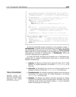 4.18. El esperado “Hola Mundo!” [255]
79
80 // Detectamos la marca en el frame capturado (ret -1 si error)
81 if(arDetectMarker(dataPtr, 100, marker_info, marker_num)  0){
82 cleanup(); exit(0); // Si devolvio -1, salimos del programa!
83 }
84 arVideoCapNext(); // Frame pintado y analizado... A por otro!
85 // Vemos donde detecta el patron con mayor fiabilidad
86 for(j = 0, k = -1; j  marker_num; j++) {
87 if(patt_id == marker_info[j].id) {
88 if (k == -1) k = j;
89 else if(marker_info[k].cf  marker_info[j].cf) k = j;
90 }
91 }
92 if(k != -1) { // Si ha detectado el patron en algun sitio...
93 // Obtenemos transformacion entre la marca y la camara real
94 arGetTransMat(marker_info[k], p_center, p_width, patt_trans);
95 draw(); // Dibujamos los objetos de la escena
96 }
97 argSwapBuffers(); // Cambiamos el buffer con lo que dibujado
98 }
99 // ======== Main =================================================
100 int main(int argc, char **argv) {
101 glutInit(argc, argv); // Creamos la ventana OpenGL con Glut
102 init(); // Llamada a nuestra funcion de inicio
103 arVideoCapStart(); // Creamos un hilo para captura video
104 argMainLoop( NULL, NULL, mainLoop ); // Asociamos callbacks...
105 return (0);
106 }
El ciclo de desarrollo puede resumirse en tres grandes etapas: 1.
Inicialización: Consiste en leer los parámetros asociados a la cámara
y la descripción de las marcas que se van a utilizar. 2. Bucle Principal
(Main Loop): Es la etapa principal y está formada por un conjunto de
subetapas que veremos a continuación. 3. Finalización: Libera los
recursos requeridos por la aplicación.
La etapa del Bucle Principal está formada por 4 subetapas fun-
cionales que se realizan repetidamente hasta que el usuario decide
ﬁnalizar la aplicación:
1. Captura. Se obtiene un frame de la cámara de vídeo. En el “Hola
Mundo!” se realiza llamando a la función arVideoGetImage en la
línea
✄
✂
 
✁73 .
2. Detección. Se identiﬁcan las marcas en el frame anterior. En el
ejemplo se llama a la función arDetectMarker en la línea
✄
✂
 
✁81 .
Marcas Personalizadas
ARToolKit permite crear
fácilmente marcadores pro-
pios. En este primer ejemplo
utilizaremos una marca
previamente entrenada.
3. Transformación. Se calcula la posición relativa entre las marcas
detectadas y la cámara física. Se realiza llamando a la función
arGetTransMat en la línea
✄
✂
 
✁94 .
4. Dibujado. Se dibujan los objetos virtuales situando la cámara
virtual en la posición relativa anteriormente calculada. En el Ho-
la Mundo se ha creado una función propia draw que es llamada
desde el mainLoop en la línea
✄
✂
 
✁95 .
 