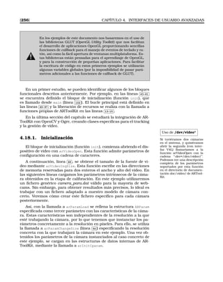 [256] CAPÍTULO 4. INTERFACES DE USUARIO AVANZADAS
En los ejemplos de este documento nos basaremos en el uso de
las bibliotecas GLUT (OpenGL Utility Toolkit) que nos facilitan
el desarrollo de aplicaciones OpenGL proporcionando sencillas
funciones de callback para el manejo de eventos de teclado y ra-
tón, así como la fácil apertura de ventanas multiplataforma. Es-
tas bibliotecas están pensadas para el aprendizaje de OpenGL,
y para la construcción de pequeñas aplicaciones. Para facilitar
la escritura de código en estos primeros ejemplos se utilizarán
algunas variables globales (por la imposibilidad de pasar pará-
metros adicionales a las funciones de callback de GLUT).
En un primer estudio, se pueden identiﬁcar algunos de los bloques
funcionales descritos anteriormente. Por ejemplo, en las líneas
✄
✂
 
✁43-61
se encuentra deﬁnido el bloque de inicialización (función init), que
es llamado desde main (línea
✄
✂
 
✁102 ). El bucle principal está deﬁnido en
las líneas
✄
✂
 
✁65-97 y la liberación de recursos se realiza con la llamada a
funciones propias de ARToolKit en las líneas
✄
✂
 
✁13-15 .
En la última sección del capítulo se estudiará la integración de AR-
ToolKit con OpenCV y Ogre, creando clases especíﬁcas para el tracking
y la gestión de vídeo.
Uso de /dev/video*
Si tuviéramos dos cámaras
en el sistema, y quisiéramos
abrir la segunda (con inter-
faz V4L) llamaríamos a la
función arVideoOpen con la
cadena “-dev=/dev/video1”.
Podemos ver una descripción
completa de los parámetros
soportados por esta función
en el directorio de documen-
tación doc/video/ de ARTool-
Kit.
4.18.1. Inicialización
El bloque de inicialización (función init), comienza abriendo el dis-
positivo de video con arVideoOpen. Esta función admite parámetros de
conﬁguración en una cadena de caracteres.
A continuación, línea
✄
✂
 
✁48 , se obtiene el tamaño de la fuente de ví-
deo mediante arVideoInqSize. Esta función escribe en las direcciones
de memoria reservadas para dos enteros el ancho y alto del vídeo. En
las siguientes líneas cargamos los parámetros intrínsecos de la cáma-
ra obtenidos en la etapa de calibración. En este ejemplo utilizaremos
un ﬁchero genérico camera_para.dat válido para la mayoría de web-
cams. Sin embargo, para obtener resultados más precisos, lo ideal es
trabajar con un ﬁchero adaptado a nuestro modelo de cámara con-
creto. Veremos cómo crear este ﬁchero especíﬁco para cada cámara
posteriormente.
Así, con la llamada a arParamLoad se rellena la estructura ARParam
especiﬁcada como tercer parámetro con las características de la cáma-
ra. Estas características son independientes de la resolución a la que
esté trabajando la cámara, por lo que tenemos que instanciar los pa-
rámetros concretamente a la resolución en píxeles. Para ello, se utiliza
la llamada a arParamChangeSize (línea
✄
✂
 
✁54 ) especiﬁcando la resolución
concreta con la que trabajará la cámara en este ejemplo. Una vez ob-
tenidos los parámetros de la cámara instanciados al caso concreto de
este ejemplo, se cargan en las estructuras de datos internas de AR-
ToolKit, mediante la llamada a arInitCparam.
 