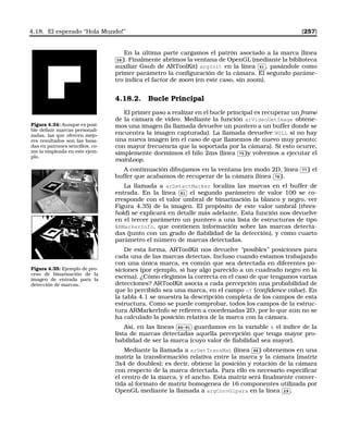4.18. El esperado “Hola Mundo!” [257]
En la última parte cargamos el patrón asociado a la marca (línea✄
✂
 
✁58 ). Finalmente abrimos la ventana de OpenGL (mediante la biblioteca
auxiliar Gsub de ARToolKit) argInit en la línea
✄
✂
 
✁61 , pasándole como
primer parámetro la conﬁguración de la cámara. El segundo paráme-
tro indica el factor de zoom (en este caso, sin zoom).
Figura 4.34: Aunque es posi-
ble deﬁnir marcas personali-
zadas, las que ofrecen mejo-
res resultados son las basa-
das en patrones sencillos, co-
mo la empleada en este ejem-
plo.
4.18.2. Bucle Principal
El primer paso a realizar en el bucle principal es recuperar un frame
de la cámara de vídeo. Mediante la función arVideoGetImage obtene-
mos una imagen (la llamada devuelve un puntero a un buffer donde se
encuentra la imagen capturada). La llamada devuelve NULL si no hay
una nueva imagen (en el caso de que llamemos de nuevo muy pronto;
con mayor frecuencia que la soportada por la cámara). Si esto ocurre,
simplemente dormimos el hilo 2ms (línea
✄
✂
 
✁75 )y volvemos a ejecutar el
mainLoop.
A continuación dibujamos en la ventana (en modo 2D, línea
✄
✂
 
✁77 ) el
buffer que acabamos de recuperar de la cámara (línea
✄
✂
 
✁78 ).
La llamada a arDetectMarker localiza las marcas en el buffer de
entrada. En la línea
✄
✂
 
✁81 el segundo parámetro de valor 100 se co-
rresponde con el valor umbral de binarización (a blanco y negro, ver
Figura 4.35) de la imagen. El propósito de este valor umbral (thres-
hold) se explicará en detalle más adelante. Esta función nos devuelve
en el tercer parámetro un puntero a una lista de estructuras de tipo
ARMarkerInfo, que contienen información sobre las marcas detecta-
das (junto con un grado de ﬁabilidad de la detección), y como cuarto
parámetro el número de marcas detectadas.
Figura 4.35: Ejemplo de pro-
ceso de binarización de la
imagen de entrada para la
detección de marcas.
De esta forma, ARToolKit nos devuelve “posibles” posiciones para
cada una de las marcas detectas. Incluso cuando estamos trabajando
con una única marca, es común que sea detectada en diferentes po-
siciones (por ejemplo, si hay algo parecido a un cuadrado negro en la
escena). ¿Cómo elegimos la correcta en el caso de que tengamos varias
detecciones? ARToolKit asocia a cada percepción una probabilidad de
que lo percibido sea una marca, en el campo cf (conﬁdence value). En
la tabla 4.1 se muestra la descripción completa de los campos de esta
estructura. Como se puede comprobar, todos los campos de la estruc-
tura ARMarkerInfo se reﬁeren a coordenadas 2D, por lo que aún no se
ha calculado la posición relativa de la marca con la cámara.
Así, en las líneas
✄
✂
 
✁86-91 guardamos en la variable k el índice de la
lista de marcas detectadas aquella percepción que tenga mayor pro-
babilidad de ser la marca (cuyo valor de ﬁabilidad sea mayor).
Mediante la llamada a arGetTransMat (línea
✄
✂
 
✁94 ) obtenemos en una
matriz la transformación relativa entre la marca y la cámara (matriz
3x4 de doubles); es decir, obtiene la posición y rotación de la cámara
con respecto de la marca detectada. Para ello es necesario especiﬁcar
el centro de la marca, y el ancho. Esta matriz será ﬁnalmente conver-
tida al formato de matriz homogenea de 16 componentes utilizada por
OpenGL mediante la llamada a argConvGlpara en la línea
✄
✂
 
✁29 .
 