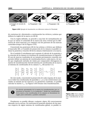 [260] CAPÍTULO 4. INTERFACES DE USUARIO AVANZADAS
a) Imagen en escala de
grises.
b) Threshold = 100 c) Threshold = 50 d) Threshold = 150
Figura 4.39: Ejemplo de binarización con diferentes valores de Threshold.
de contornos (e), obteniendo a continuación los vértices y aristas que
deﬁnen la región de la marca en 2D (f). a
b
c
d
e
f
Figura 4.38: Pasos seguidos
por ARToolKit para la detec-
ción e identiﬁcación de mar-
cas.
Con la región deﬁnida, se procede a una fase de normalización en
la que se extrae el contenido de la marca (la zona central que la dife-
rencia de otras marcas) y se compara con los patrones de las marcas
conocidas (etapa 4 de la Figura 4.37).
Conociendo las posiciones 2D de las aristas y vértices que deﬁnen
el marcador 2D, y el modelo de proyección de la cámara es posible es-
timar la posición y rotación 3D de la cámara relativamente a la marca.
En el módulo 2 estudiamos qué suponía el cálculo de la posición y
la rotación de la cámara en términos de transformaciones en OpenGL.
El uso de marcas cuadradas de un tamaño previamente conocido nos
permite deﬁnir un sistema de coordenadas local a cada marca, de mo-
do que empleando métodos de visión por computador obtengamos la
matriz de transformación 4x4 del sistema de coordenadas de la marca
al sistema de coordenadas de la cámara Tcm (Ecuación 4.1).




Xc
Yc
Zc
1



 =




R11 R12 R13 Tx
R21 R22 R23 Ty
R31 R32 R33 Tz
0 0 0 1



 ×




Xm
Ym
Zm
1



 = Tcm ×




Xm
Ym
Zm
1



 (4.1)
De este modo, conociendo la proyección de cada esquina de la mar-
ca (e) sobre las coordenadas de pantalla (xc, yc), y las restricciones aso-
ciadas al tamaño de las marcas y su geometría cuadrada, es posible
calcular la matriz Tcm. La Figura 4.40 resume esta transformación.
El cálculo aproximado de la matriz de transformación que re-
presenta la rotación R y la traslación T desde las coordenadas
de la marca a las coordenadas de la cámara se denominan en
inglés pose estimation y position estimation.
Finalmente es posible dibujar cualquier objeto 3D correctamente
alineado con la escena. Si conocemos la posición absoluta de las mar-
cas respecto de algún sistema de coordenadas global, es posible re-
 