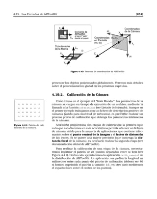 4.19. Las Entrañas de ARToolKit [261]
Xm
Ym
Zm
Xm
Ym
Coordenadas
de la Marca
Convenio de
ARToolKit:
el eje Z “sale”
desde el papel.
Xc
Yc
Zc
(xce,yce)
Coordenadas
de la Cámara
Coordenadas
en Pantalla
(xc, yc)
yc
xc
e
Figura 4.40: Sistema de coordenadas de ARToolKit
presentar los objetos posicionados globalmente. Veremos más detalles
sobre el posicionamiento global en los próximos capítulos.
4.19.2. Calibración de la Cámara
Como vimos en el ejemplo del “Hola Mundo!”, los parámetros de la
cámara se cargan en tiempo de ejecución de un archivo, mediante la
llamada a la función arParamLoad (ver Listado del ejemplo). Aunque en
el primer ejemplo trabajamos con un ﬁchero de descripcion genérico de
cámaras (válido para multitud de webcams), es preferible realizar un
proceso previo de calibración que obtenga los parámetros intrínsecos
de la cámara.
Figura 4.41: Patrón de cali-
bración de la cámara.
ARToolKit proporciona dos etapas de calibración; la primera (que
es la que estudiaremos en esta sección) nos permite obtener un ﬁchero
de cámara válido para la mayoría de aplicaciones que contiene infor-
mación sobre el punto central de la imagen y el factor de distorsión
de las lentes. Si se quiere una mayor precisión (que contenga la dis-
tancia focal de la cámara), es necesario realizar la segunda etapa (ver
documentación oﬁcial de ARToolKit).
Para realizar la calibración de una etapa de la cámara, necesita-
remos imprimir el patrón de 24 puntos separados entre sí 4cm (ver
Figura 4.41). Hecho esto, ejecutaremos la aplicación calib_camera2 de
la distribución de ARToolKit. La aplicación nos pedirá la longitud en
milímetros entre cada punto del patrón de calibración (deberá ser 40
si hemos imprimido el patrón a tamaño 1:1, en otro caso mediremos
el espacio físico entre el centro de los puntos).
 