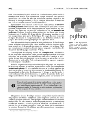 [10] CAPÍTULO 1. INTELIGENCIA ARTIFICIAL
cabo una compilación para evaluar un cambio mínimo puede resultar
desesperante debido a la cantidad de tiempo dedicada para generar
un archivo ejecutable. La solución inmediata consiste en separar los
datos de la implementación, es decir, plantear algún tipo de esquema
que evite recompilar cuando los datos cambien.
Típicamente, esta solución se ha basado en hacer uso de archivos
de conﬁguración sobre los que leer, en tiempo de ejecución, valores
globales o especíﬁcos de la conﬁguración de algún módulo en par-
ticular. Este esquema tan sencillo es la esencia de los lenguajes de
scripting. En lugar de independizar solamente los datos, este tipo de
lenguajes, en el ámbito del desarrollo de videojuegos, también permi-
ten independizar gran parte de la lógica del juego. En este contexto,
la lógica determina el comportamiento de las distintas entidades del
juego a desarrollar, como por ejemplo los agentes o NPCs.
Figura 1.10: Actualmente,
Python es uno de los lengua-
jes de script más populares
debido a su gran potencia y
a su facilidad de aprendizaje.
Este planteamiento representa la principal ventaja de los lengua-
jes de scripting, emplazándolos como una herramienta fundamental y
muy potente en el desarrollo de proyectos software no triviales. Algu-
nos ejemplos representativos de este tipo de lenguajes en el ámbito del
desarrollo de videojuegos son LUA o Python.
Los lenguajes de scripting suelen ser interpretados. A diferencia
de los lenguajes compilados, en los que se genera algún tipo de código
máquina, los lenguajes interpretados se suelen leer, parsear e inter-
pretar línea a línea en tiempo de ejecución, proceso que reduce el ren-
dimiento de la aplicación. Ante esta problemática, algunos lenguajes
de scripting son compilados.
Además de permitir independizar la lógica del juego, los lenguajes
de scripting también se utilizan masivamente como herramientas de
prototipado rápido. El principal objetivo que se persigue es el de ob-
tener un producto o servicio que muestre la funcionalidad básica del
sistema ﬁnal, reduciendo drásticamente el tiempo y, por lo tanto, el
coste del desarrollo. Posteriormente, se podría desarrollar dicho pro-
totipo haciendo uso de un lenguaje compilado, como por ejemplo C++.
El uso de un lenguaje de scripting implica llevar a cabo un pro-
ceso de integración en el motor de juegos o en el juego en cues-
tión, normalmente desarrollados en C++. En el módulo M3, Téc-
nicas Avanzadas de Desarrollo, se abordará esta problemática
desde un punto de vista práctico.
El siguiente listado de código muestra una posible implementación
del juego de las chinas1
en Python. Como se puede apreciar, su sinta-
xis es muy legible y sencilla. Por ejemplo, sólo se necesita una línea de
código (línea 11) para mostrar un mensaje por pantalla, que el usuario
introduzca un dato y que dicho dato se almacene en una variable. El
manejo de estructuras esenciales, como las listas, es tremendamen-
te práctico (líneas 6 y 24), al igual que el tratamiento de excepciones
1http://es.wikipedia.org/wiki/Chinos
 