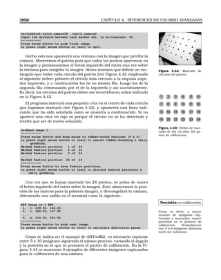 [262] CAPÍTULO 4. INTERFACES DE USUARIO AVANZADAS
carlos@kurt:calib_camera2$ ./calib_camera2
Input the distance between each marker dot, in millimeters: 40
-----------
Press mouse button to grab first image,
or press right mouse button or [esc] to quit.
Figura 4.42: Marcado de
círculos del patrón.
Hecho esto nos aparecerá una ventana con la imagen que percibe la
cámara. Moveremos el patrón para que todos los puntos aparezcan en
la imagen y presionaremos el botón izquierdo del ratón una vez sobre
la ventana para congelar la imagen. Ahora tenemos que deﬁnir un rec-
tángulo que rodee cada círculo del patrón (ver Figura 4.42 empleando
el siguiente orden: primero el círculo más cercano a la esquina supe-
rior izquierda, y a continuación los de su misma ﬁla. Luego los de la
segunda ﬁla comenzando por el de la izquierda y así sucesivamente.
Es decir, los círculos del patrón deben ser recorridos en orden indicado
en la Figura 4.43.
El programa marcará una pequeña cruz en el centro de cada círculo
que hayamos marcado (ver Figura 4.42), y aparecerá una línea indi-
cando que ha sido señalada como se muestra a continuación. Si no
aparece una cruz en rojo es porque el círculo no se ha detectado y
tendrá que ser de nuevo señalado.
1 2 3 4 5 6
7 8 9 10 11 12
13 14 15 16 17 18
19 20 21 22 23 24
Figura 4.43: Orden de mar-
cado de los círculos del pa-
trón de calibración.
Grabbed image 1.
-----------
Press mouse button and drag mouse to rubber-bound features (6 x 4),
or press right mouse button or [esc] to cancel rubber-bounding  retry
grabbing.
Marked feature position 1 of 24
Marked feature position 2 of 24
Marked feature position 3 of 24
...
Marked feature position 24 of 24
-----------
Press mouse button to save feature positions,
or press right mouse button or [esc] to discard feature positions 
retry grabbing.
Una vez que se hayan marcado los 24 puntos, se pulsa de nuevo
el botón izquierdo del ratón sobre la imagen. Esto almacenará la posi-
ción de las marcas para la primera imagen, y descongelará la cámara,
obteniendo una salida en el terminal como la siguiente.
Precisión en calibración
Como es obvio, a mayor
número de imágenes cap-
turadas y marcadas, mayor
precisión en el proceso de
calibración. Normalmente
con 5 ó 6 imágenes distintas
suele ser suﬁciente.
### Image no.1 ###
1, 1: 239.50, 166.00
2, 1: 289.00, 167.00
...
6, 4: 514.00, 253.50
-----------
Press mouse button to grab next image,
or press right mouse button or [esc] to calculate distortion param.
Como se indica en el manual de ARToolKit, es necesario capturar
entre 5 y 10 imágenes siguiendo el mismo proceso, variando el ángulo
y la posición en la que se presenta el patrón de calibración. En la Fi-
gura 4.44 se muestran 6 ejemplos de diferentes imágenes capturadas
para la calibración de una cámara.
 