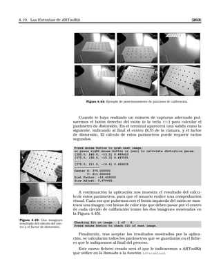 4.19. Las Entrañas de ARToolKit [263]
Figura 4.44: Ejemplo de posicionamiento de patrones de calibración.
Cuando te haya realizado un número de capturas adecuado pul-
saremos el botón derecho del ratón (o la tecla ESC) para calcular el
parámetro de distorsión. En el terminal aparecerá una salida como la
siguiente, indicando al ﬁnal el centro (X,Y) de la cámara, y el factor
de distorsión. El cálculo de estos parámetros puede requerir varios
segundos.
Press mouse button to grab next image,
or press right mouse button or [esc] to calculate distortion param.
[320.0, 240.0, -13.5] 0.459403
[370.0, 190.0, -15.3] 0.457091
...
[375.0, 211.0, -16.4] 0.456635
--------------
Center X: 375.000000
Y: 211.000000
Dist Factor: -16.400000
Size Adjust: 0.978400
--------------
A continuación la aplicación nos muestra el resultado del cálcu-
lo de estos parámetros, para que el usuario realice una comprobación
visual. Cada vez que pulsemos con el botón izquierdo del ratón se mos-
trará una imagen con líneas de color rojo que deben pasar por el centro
de cada círculo de calibración (como las dos imágenes mostradas en
la Figura 4.45).
Figura 4.45: Dos imágenes
resultado del cálculo del cen-
tro y el factor de distorsión.
Checking fit on image 1 of 6.
Press mouse button to check fit of next image.
Finalmente, tras aceptar los resultados mostrados por la aplica-
ción, se calcularán todos los parámetros que se guardarán en el ﬁche-
ro que le indiquemos al ﬁnal del proceso.
Este nuevo ﬁchero creado será el que le indicaremos a ARToolKit
que utilice en la llamada a la función arParamLoad.
 