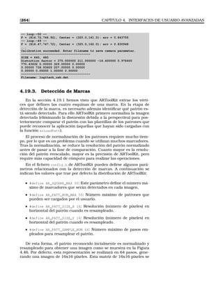 [264] CAPÍTULO 4. INTERFACES DE USUARIO AVANZADAS
-- loop:-50 --
F = (816.72,746.92), Center = (325.0,161.0): err = 0.843755
-- loop:-49 --
F = (816.47,747.72), Center = (325.0,162.0): err = 0.830948
...
Calibration succeeded. Enter filename to save camera parameter.
--------------------------------------
SIZE = 640, 480
Distortion factor = 375.000000 211.000000 -16.400000 0.978400
770.43632 0.00000 329.00000 0.00000
0.00000 738.93605 207.00000 0.00000
0.00000 0.00000 1.00000 0.00000
--------------------------------------
Filename: logitech_usb.dat
4.19.3. Detección de Marcas
En la sección 4.19.1 hemos visto que ARToolKit extrae los vérti-
ces que deﬁnen las cuatro esquinas de una marca. En la etapa de
detección de la marca, es necesario además identiﬁcar qué patrón es-
tá siendo detectado. Para ello ARToolKit primero normaliza la imagen
detectada (eliminando la distorsión debida a la perspectiva) para pos-
teriormente comparar el patrón con las plantillas de los patrones que
puede reconocer la aplicación (aquellas que hayan sido cargadas con
la función arLoadPatt).
El proceso de normalización de los patrones requiere mucho tiem-
po, por lo que es un problema cuando se utilizan muchos marcadores.
Tras la normalización, se reduce la resolución del patrón normalizado
antes de pasar a la fase de comparación. Cuanto mayor es la resolu-
ción del patrón reescalado, mayor es la precisión de ARToolKit, pero
require más capacidad de cómputo para realizar las operaciones.
En el ﬁchero config.h de ARToolKit pueden deﬁrse algunos pará-
metros relacionados con la detección de marcas. A continuación se
indican los valores que trae por defecto la distribución de ARToolKit:
#define AR_SQUARE_MAX 50: Este parámetro deﬁne el número má-
ximo de marcadores que serán detectados en cada imagen.
#define AR_PATT_NUM_MAX 50: Número máximo de patrones que
pueden ser cargados por el usuario.
#define AR_PATT_SIZE_X 16: Resolución (número de píxeles) en
horizontal del patrón cuando es resampleado.
#define AR_PATT_SIZE_Y 16: Resolución (número de píxeles) en
horizontal del patrón cuando es resampleado.
#define AR_PATT_SAMPLE_NUM 64: Número máximo de pasos em-
pleados para resamplear el patrón.
De esta forma, el patrón reconocido incialmente es normalizado y
resampleado para obtener una imagen como se muestra en la Figura
4.46. Por defecto, esta representación se realizará en 64 pasos, gene-
rando una imagen de 16x16 píxeles. Esta matriz de 16x16 píxeles se
 