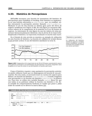 [266] CAPÍTULO 4. INTERFACES DE USUARIO AVANZADAS
4.20. Histórico de Percepciones
ARToolKit incorpora una función de tratamiento del histórico de
percepciones para estabilizar el tracking. Este histórico se implemen-
ta en una función alternativa a arGetTransMat que, en realidad, uti-
liza únicamente la percepción anterior, llamada arGetTransMatCont.
Mediante el uso de esta función se elimina gran parte del efecto de
registro tembloroso (ver Figura 4.48). En esta ﬁgura se muestran dife-
rentes valores de la componente de la posición en X en 40 frames de
captura. Lo interesante de esta ﬁgura no son los valores de estas po-
siciones (intencionadamente distintos), sino la forma de la trayectoria.
Empleando el histórico, la trayectoria resultante es mucho más suave.
Histórico y precisión
La utilización del histórico
suaviza la captura y consigue
mayor estabilidad, aunque el
resultado del tracking cuenta
con menor precisión.
En el listado de esta sección se muestra un ejemplo de utilización
de esta función de histórico. La función de callback de teclado (líneas✄
✂
 
✁8-16 ) permite activar el uso del histórico (mediante la tecla h).
275
270
265
260
255
250
5 10 15 20 25 30 35
Con histórico
Sin histórico
Figura 4.48: Comparativa de la trayectoria (en eje X) de 40 frames sosteniendo la marca
manualmente activando el uso del histórico de percepciones. Se puede comprobar cómo
la gráﬁca en el caso de activar el uso del histórico es mucho más suave.
Como el histórico requiere como parámetro la percepción anterior,
no podrá utilizarse hasta que no dispongamos (al menos) de una per-
cepción. Por esta razón, es necesario tener en cuenta este aspecto para
llamar a la función de histórico arGetTransMatCont (cuando tengamos
una percepción) o a la función sin histórico arGetTransMat la primera
vez. Para esto, se utiliza otra variable llamada useCont (línea
✄
✂
 
✁4 ), que
nos indica si ya podemos utilizar la función con histórico o no. Es-
ta variable de comportamiento booleano se tendrá que poner a false
(valor 0) cuando no se detecte la marca (línea
✄
✂
 
✁65 ).
Listado 4.25: Uso del histórico de percepciones.
1 // ==== Definicion de constantes y variables globales =============
2 int patt_id; // Identificador unico de la marca
3 double patt_trans[3][4]; // Matriz de transformacion de la marca
4 int useCont = 0; // Inicialmente no puede usar historico!
5 int contAct = 0; // Indica si queremos usar el historico
6
7 // ======== keyboard ==============================================
8 static void keyboard(unsigned char key, int x, int y) {
9 switch (key) {
10 case ’H’: case ’h’:
 