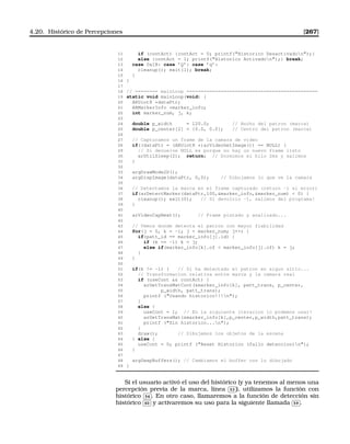 4.20. Histórico de Percepciones [267]
11 if (contAct) {contAct = 0; printf(Historico Desactivadon);}
12 else {contAct = 1; printf(Historico Activadon);} break;
13 case 0x1B: case ’Q’: case ’q’:
14 cleanup(); exit(1); break;
15 }
16 }
17
18 // ======== mainLoop ==============================================
19 static void mainLoop(void) {
20 ARUint8 *dataPtr;
21 ARMarkerInfo *marker_info;
22 int marker_num, j, k;
23
24 double p_width = 120.0; // Ancho del patron (marca)
25 double p_center[2] = {0.0, 0.0}; // Centro del patron (marca)
26
27 // Capturamos un frame de la camara de video
28 if((dataPtr = (ARUint8 *)arVideoGetImage()) == NULL) {
29 // Si devuelve NULL es porque no hay un nuevo frame listo
30 arUtilSleep(2); return; // Dormimos el hilo 2ms y salimos
31 }
32
33 argDrawMode2D();
34 argDispImage(dataPtr, 0,0); // Dibujamos lo que ve la camara
35
36 // Detectamos la marca en el frame capturado (return -1 si error)
37 if(arDetectMarker(dataPtr,100,marker_info,marker_num)  0) {
38 cleanup(); exit(0); // Si devolvio -1, salimos del programa!
39 }
40
41 arVideoCapNext(); // Frame pintado y analizado...
42
43 // Vemos donde detecta el patron con mayor fiabilidad
44 for(j = 0, k = -1; j  marker_num; j++) {
45 if(patt_id == marker_info[j].id) {
46 if (k == -1) k = j;
47 else if(marker_info[k].cf  marker_info[j].cf) k = j;
48 }
49 }
50
51 if(k != -1) { // Si ha detectado el patron en algun sitio...
52 // Transformacion relativa entre marca y la camara real
53 if (useCont  contAct) {
54 arGetTransMatCont(marker_info[k], patt_trans, p_center,
55 p_width, patt_trans);
56 printf (Usando historico!!!n);
57 }
58 else {
59 useCont = 1; // En la siguiente iteracion lo podemos usar!
60 arGetTransMat(marker_info[k],p_center,p_width,patt_trans);
61 printf (Sin historico...n);
62 }
63 draw(); // Dibujamos los objetos de la escena
64 } else {
65 useCont = 0; printf (Reset Historico (fallo deteccion)n);
66 }
67
68 argSwapBuffers(); // Cambiamos el buffer con lo dibujado
69 }
Si el usuario activó el uso del histórico (y ya tenemos al menos una
percepción previa de la marca, línea
✄
✂
 
✁53 ), utilizamos la función con
histórico
✄
✂
 
✁54 . En otro caso, llamaremos a la función de detección sin
histórico
✄
✂
 
✁60 y activaremos su uso para la siguiente llamada
✄
✂
 
✁59 .
 