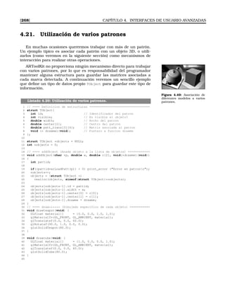 [268] CAPÍTULO 4. INTERFACES DE USUARIO AVANZADAS
4.21. Utilización de varios patrones
En muchas ocasiones querremos trabajar con más de un patrón.
Un ejemplo típico es asociar cada patrón con un objeto 3D, o utili-
zarlos (como veremos en la siguiente sección) como mecanismos de
interacción para realizar otras operaciones.
ARToolKit no proporciona ningún mecanismo directo para trabajar
con varios patrones, por lo que es responsabilidad del programador
mantener alguna estructura para guardar las matrices asociadas a
cada marca detectada. A continuación veremos un sencillo ejemplo
que deﬁne un tipo de datos propio TObject para guardar este tipo de
información.
Figura 4.49: Asociación de
diferentes modelos a varios
patrones.Listado 4.26: Utilización de varios patrones.
1 // ==== Definicion de estructuras =================================
2 struct TObject{
3 int id; // Identificador del patron
4 int visible; // Es visible el objeto?
5 double width; // Ancho del patron
6 double center[2]; // Centro del patron
7 double patt_trans[3][4]; // Matriz asociada al patron
8 void (* drawme)(void); // Puntero a funcion drawme
9 };
10
11 struct TObject *objects = NULL;
12 int nobjects = 0;
13
14 // ==== addObject (Anade objeto a la lista de objetos) ============
15 void addObject(char *p, double w, double c[2], void(*drawme)(void))
16 {
17 int pattid;
18
19 if((pattid=arLoadPatt(p))  0) print_error (Error en patronn);
20 nobjects++;
21 objects = (struct TObject *)
22 realloc(objects, sizeof(struct TObject)*nobjects);
23
24 objects[nobjects-1].id = pattid;
25 objects[nobjects-1].width = w;
26 objects[nobjects-1].center[0] = c[0];
27 objects[nobjects-1].center[1] = c[1];
28 objects[nobjects-1].drawme = drawme;
29 }
30 // ==== draw****** (Dibujado especifico de cada objeto) ===========
31 void drawteapot(void) {
32 GLfloat material[] = {0.0, 0.0, 1.0, 1.0};
33 glMaterialfv(GL_FRONT, GL_AMBIENT, material);
34 glTranslatef(0.0, 0.0, 60.0);
35 glRotatef(90.0, 1.0, 0.0, 0.0);
36 glutSolidTeapot(80.0);
37 }
38
39 void drawcube(void) {
40 GLfloat material[] = {1.0, 0.0, 0.0, 1.0};
41 glMaterialfv(GL_FRONT, GL_AMBIENT, material);
42 glTranslatef(0.0, 0.0, 40.0);
43 glutSolidCube(80.0);
44 }
45
 