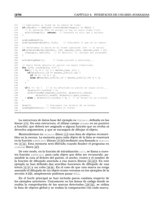 [270] CAPÍTULO 4. INTERFACES DE USUARIO AVANZADAS
111 // Capturamos un frame de la camara de video
112 if((dataPtr = (ARUint8 *)arVideoGetImage()) == NULL) {
113 // Si devuelve NULL es porque no hay un nuevo frame listo
114 arUtilSleep(2); return; // Dormimos el hilo 2ms y salimos
115 }
116
117 argDrawMode2D();
118 argDispImage(dataPtr, 0,0); // Dibujamos lo que ve la camara
119
120 // Detectamos la marca en el frame capturado (ret -1 si error)
121 if(arDetectMarker(dataPtr, 100, marker_info, marker_num)  0){
122 cleanup(); exit(0); // Si devolvio -1, salimos del programa!
123 }
124
125 arVideoCapNext(); // Frame pintado y analizado...
126
127 // Vemos donde detecta el patron con mayor fiabilidad
128 for (i=0; inobjects; i++) {
129 for(j = 0, k = -1; j  marker_num; j++) {
130 if(objects[i].id == marker_info[j].id) {
131 if (k == -1) k = j;
132 else if(marker_info[k].cf  marker_info[j].cf) k = j;
133 }
134 }
135
136 if(k != -1) { // Si ha detectado el patron en algun sitio...
137 objects[i].visible = 1;
138 arGetTransMat(marker_info[k], objects[i].center,
139 objects[i].width, objects[i].patt_trans);
140 } else { objects[i].visible = 0; } // El objeto no es visible
141 }
142
143 draw(); // Dibujamos los objetos de la escena
144 argSwapBuffers(); // Cambiamos el buffer
145 }
La estructura de datos base del ejemplo es TObject, deﬁnida en las
líneas
✄
✂
 
✁2-9 . En esta estructura, el último campo drawme es un puntero
a función, que deberá ser asignado a alguna función que no reciba ni
devuelva argumentos, y que se encargará de dibujar el objeto.
Mantendremos en objects (línea
✄
✂
 
✁11 ) una lista de objetos reconoci-
bles en la escena. La memoria para cada objeto de la lista se reservará
en la función addObject (líneas
✄
✂
 
✁15-29 ) mediante una llamada a realloc
en
✄
✂
 
✁21-22 . Esta memoria será liberada cuando ﬁnalice el programa en
cleanup (línea
✄
✂
 
✁49 ).
De este modo, en la función de inicialización init, se llama a nues-
tra función addObject para cada objeto que deba ser reconocido, pa-
sándole la ruta al ﬁchero del patrón, el ancho, centro y el nombre de
la función de dibujado asociada a esa marca (líneas
✄
✂
 
✁99-100 ). En este
ejemplo se han deﬁnido dos sencillas funciones de dibujado de una
tetera
✄
✂
 
✁31-37 y un cubo
✄
✂
 
✁39-44 . En el caso de que una marca no tenga
asociado el dibujado de un objeto (como veremos en los ejemplos de la
sección 4.22), simplemente podemos pasar NULL.
En el bucle principal se han incluido pocos cambios respecto de
los ejemplos anteriores. Únicamente en las líneas de código donde se
realiza la comprobación de las marcas detectadas
✄
✂
 
✁129-142 , se utiliza
la lista de objetos global y se realiza la comparación con cada marca.
 