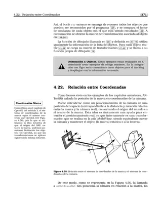 4.22. Relación entre Coordenadas [271]
Así, el bucle for externo se encarga de recorrer todos los objetos que
pueden ser reconocidos por el programa
✄
✂
 
✁129 , y se compara el factor
de conﬁanza de cada objeto con el que está siendo estudiado
✄
✂
 
✁133 . A
continuación se obtiene la matriz de transformación asociada al objeto
en
✄
✂
 
✁139-140 .
La función de dibujado (llamada en
✄
✂
 
✁144 y deﬁnida en
✄
✂
 
✁54-79 ) utiliza
igualmente la información de la lista de objetos. Para cada objeto visi-
ble
✄
✂
 
✁65-66 se carga su matriz de transformación
✄
✂
 
✁67-69 y se llama a su
función propia de dibujado
✄
✂
 
✁75 .
Orientación a Objetos. Estos ejemplos están realizados en C
intentando crear ejemplos de código mínimos. En la integra-
ción con Ogre sería conveniente crear objetos para el tracking
y despliegue con la información necesaria.
4.22. Relación entre Coordenadas
Como hemos visto en los ejemplos de los capítulos anteriores, AR-
ToolKit calcula la posición de la marca en coordenadas de la cámara.
Coordenadas Marca
Como vimos en el capítulo de
OpenGL del módulo 2, el sis-
tema de coordenadas de la
marca sigue el mismo con-
venio que OpenGL (ver Figu-
ra 4.50), por lo que si uti-
lizamos la idea intuitiva de
que el origen del SRU es-
tá en la marca, podemos po-
sicionar fácilmente los obje-
tos con OpenGL, ya que las
transformaciones se aplican
siguiendo la misma notación.
Puede entenderse como un posicionamiento de la cámara en una
posición del espacio (correspondiente a la distancia y rotación relativa
entre la marca y la cámara real), conservando el origen del mundo en
el centro de la marca. Esta idea es únicamente una ayuda para en-
tender el posicionamiento real, ya que internamente es una transfor-
mación que se realiza en la pila ModelView, siendo equivalente mover
la cámara y mantener el objeto (la marca) estática o a la inversa.
X
Y
Z
Z
X
Y
arGetTransMat
Figura 4.50: Relación entre el sistema de coordendas de la marca y el sistema de coor-
denadas de la cámara.
De este modo, como se representa en la Figura 4.50, la llamada
a arGetTransMat nos posiciona la cámara en relación a la marca. Es
 