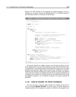 1.1. Introducción a la IA para videojuegos [11]
(líneas 10 y 26). Python es un lenguaje de tipado dinámico, está so-
portado en un gran número de plataformas y es escalable gracias a
una ﬁlosofía basada en módulos de desarrollo.
Listado 1.4: Implementación del juego de las chinas en Python
1 #!/usr/bin/python
2 # -*- coding: utf-8 -*-
3
4 import sys, random
5
6 jugadas = []
7
8 def jugar ():
9 while True:
10 try:
11 total_humano = int(input(’nTotal? ’))
12
13 n_maquina, total_maquina = predecir(total_humano)
14 n_humano = int(input(’Cuantas tenias? ’))
15
16 print ’nHumano: ’ + str(n_humano)
17 print ’Maquina: ’ + str(n_maquina)
18 if (n_maquina + n_humano) == total_humano:
19 print ’Ganaste!’
20 elif (n_maquina + n_humano) == total_maquina:
21 print ’Perdiste!’
22
23 # Para el módulo de IA...
24 jugadas.append((n_humano, total_humano))
25
26 except KeyboardInterrupt:
27 print ’nSaliendo...’
28 sys.exit(0)
29
30 def predecir (total_humano):
31 n_maquina = random.randint(0, 3)
32 total_maquina = random.randint(n_maquina, n_maquina + 3)
33 print ’La maquina predice ’ + str(total_maquina)
34 return n_maquina, total_maquina
35
36 jugar()
El anterior listado de código contiene una función predecir que de-
bería implementar una IA más soﬁsticada, más allá de devolver valo-
res aleatorios. Una posible opción sería utilizar la estructura de datos
jugadas para generar algún tipo de patrón que modelara el compor-
tamiento del humano después de varias rondas de juego. Se plantea
como ejercicio al lector la implementación de la función predecir() con
el objetivo de estudiar la secuencia previa de predicciones por parte
del jugador humano, con el objetivo de ganar un mayor número de
partidas.
1.1.6. Caso de estudio. Un Tetris inteligente
En esta sección se discute cómo afrontar el módulo de IA del Te-
tris en el modo Human VS CPU, es decir, cómo se puede diseñar el
comportamiento de la máquina cuando se enfrenta a un jugador real.
 