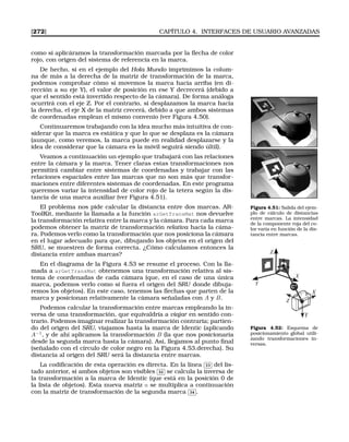 [272] CAPÍTULO 4. INTERFACES DE USUARIO AVANZADAS
como si aplicáramos la transformación marcada por la ﬂecha de color
rojo, con origen del sistema de referencia en la marca.
De hecho, si en el ejemplo del Hola Mundo imprimimos la colum-
na de más a la derecha de la matriz de transformación de la marca,
podemos comprobar cómo si movemos la marca hacia arriba (en di-
rección a su eje Y), el valor de posición en ese Y decrecerá (debido a
que el sentido está invertido respecto de la cámara). De forma análoga
ocurrirá con el eje Z. Por el contrario, si desplazamos la marca hacia
la derecha, el eje X de la matriz crecerá, debido a que ambos sistemas
de coordenadas emplean el mismo convenio (ver Figura 4.50).
Continuaremos trabajando con la idea mucho más intuitiva de con-
siderar que la marca es estática y que lo que se desplaza es la cámara
(aunque, como veremos, la marca puede en realidad desplazarse y la
idea de considerar que la cámara es la móvil seguirá siendo últil).
Veamos a continuación un ejemplo que trabajará con las relaciones
entre la cámara y la marca. Tener claras estas transformaciones nos
permitirá cambiar entre sistemas de coordenadas y trabajar con las
relaciones espaciales entre las marcas que no son más que transfor-
maciones entre diferentes sistemas de coordenadas. En este programa
queremos variar la intensidad de color rojo de la tetera según la dis-
tancia de una marca auxiliar (ver Figura 4.51).
Figura 4.51: Salida del ejem-
plo de cálculo de distancias
entre marcas. La intensidad
de la componente roja del co-
lor varía en función de la dis-
tancia entre marcas.
El problema nos pide calcular la distancia entre dos marcas. AR-
ToolKit, mediante la llamada a la función arGetTransMat nos devuelve
la transformación relativa entre la marca y la cámara. Para cada marca
podemos obtener la matriz de transformación relativa hacia la cáma-
ra. Podemos verlo como la transformación que nos posiciona la cámara
en el lugar adecuado para que, dibujando los objetos en el origen del
SRU, se muestren de forma correcta. ¿Cómo calculamos entonces la
distancia entre ambas marcas?
En el diagrama de la Figura 4.53 se resume el proceso. Con la lla-
mada a arGetTransMat obtenemos una transformación relativa al sis-
tema de coordenadas de cada cámara (que, en el caso de una única
marca, podemos verlo como si fuera el origen del SRU donde dibuja-
remos los objetos). En este caso, tenemos las ﬂechas que parten de la
marca y posicionan relativamente la cámara señaladas con A y B.
X
Y
Z
Z
Y
X
M
C-1
Figura 4.52: Esquema de
posicionamiento global utili-
zando transformaciones in-
versas.
Podemos calcular la transformación entre marcas empleando la in-
versa de una transformación, que equivaldría a viajar en sentido con-
trario. Podemos imaginar realizar la transformación contraria; partien-
do del origen del SRU, viajamos hasta la marca de Identic (aplicando
A−1
, y de ahí aplicamos la transformación B (la que nos posicionaría
desde la segunda marca hasta la cámara). Así, llegamos al punto ﬁnal
(señalado con el círculo de color negro en la Figura 4.53.derecha). Su
distancia al origen del SRU será la distancia entre marcas.
La codiﬁcación de esta operación es directa. En la línea
✄
✂
 
✁33 del lis-
tado anterior, si ambos objetos son visibles
✄
✂
 
✁32 se calcula la inversa de
la transformación a la marca de Identic (que está en la posición 0 de
la lista de objetos). Esta nueva matriz m se multiplica a continuación
con la matriz de transformación de la segunda marca
✄
✂
 
✁34 .
 
