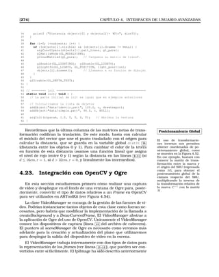 [274] CAPÍTULO 4. INTERFACES DE USUARIO AVANZADAS
36 printf (Distancia objects[0] y objects[1]= %Gn, dist01);
37 }
38
39 for (i=0; inobjects; i++) {
40 if ((objects[i].visible)  (objects[i].drawme != NULL)) {
41 argConvGlpara(objects[i].patt_trans, gl_para);
42 glMatrixMode(GL_MODELVIEW);
43 glLoadMatrixd(gl_para); // Cargamos su matriz de transf.
44
45 glEnable(GL_LIGHTING); glEnable(GL_LIGHT0);
46 glLightfv(GL_LIGHT0, GL_POSITION, light_position);
47 objects[i].drawme(); // Llamamos a su funcion de dibujar
48 }
49 }
50 glDisable(GL_DEPTH_TEST);
51 }
52
53 // ======== init ==================================================
54 static void init( void ) {
55 // La parte inicial de init es igual que en ejemplos anteriores
56
57 // Inicializamos la lista de objetos
58 addObject(data/identic.patt, 120.0, c, drawteapot);
59 addObject(data/simple.patt, 90.0, c, NULL);
60
61 argInit(cparam, 1.0, 0, 0, 0, 0); // Abrimos la ventana
62 }
Posicionamiento Global
El uso de transformacio-
nes inversas nos permiten
obtener coordenadas de po-
sicionamiento global, como
se muestra en la Figura 4.52.
En ese ejemplo, bastará con
conocer la matriz de trans-
formación entre la marca y
el origen del SRU (expresada
como M), para obtener el
posiconamiento global de la
cámara respecto del SRU,
multiplicando la inversa de
la transformación relativa de
la marca C−1 con la matriz
M.
Recordemos que la última columna de las matrices netas de trans-
formación codiﬁcan la traslación. De este modo, basta con calcular
el módulo del vector que une el punto trasladado con el origen para
calcular la distancia, que se guarda en la variable global dist01
✄
✂
 
✁35
(distancia entre los objetos 0 y 1). Para cambiar el color de la tetera
en función de esta distancia usamos una función lineal que asigna
el nivel de rojo (entre 0 y 1) según la distancia en las líneas
✄
✂
 
✁9-11 (si
d ≤ 16cm, r = 1, si d  32cm, r = 0, y linealmente los intermedios).
4.23. Integración con OpenCV y Ogre
En esta sección estudiaremos primero cómo realizar una captura
de vídeo y despliegue en el fondo de una ventana de Ogre para, poste-
riormente, convertir el tipo de datos relativos a un Frame en OpenCV
para ser utilizados en ARToolKit (ver Figura 4.54).
La clase VideoManager se encarga de la gestión de las fuentes de ví-
deo. Podrían instanciarse tantos objetos de esta clase como fueran ne-
cesarios, pero habría que modiﬁcar la implementación de la llamada a
createBackground y a DrawCurrentFrame. El VideoManager abstrae a
la aplicación de Ogre del uso de OpenCV. Únicamente el VideoManager
conoce los dispositivos de captura (línea
✄
✂
 
✁10 del archivo de cabecera).
El puntero al sceneManager de Ogre es necesario como veremos más
adelante para la creación y actualización del plano que utilizaremos
para desplegar la salida del dispositivo de vídeo en la escena.
El VideoManager trabaja internamente con dos tipos de datos para
la representación de los frames (ver líneas
✄
✂
 
✁11-12 ), que pueden ser con-
vertidos entre sí fácilmente. El IplImage ha sido descrito anteriormente
 