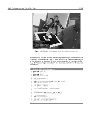 4.23. Integración con OpenCV y Ogre [275]
Figura 4.54: Ejemplo de integración que se describirá en esta sección.
en la sección. cv::Mat es una extensión para trabajar con matrices de
cualquier tamaño y tipo en C++, que permiten acceder cómodamente
a los datos de la imagen. De este modo, cuando se capture un fra-
me, el VideoManager actualizará los punteros anteriores de manera
inmediata.
Listado 4.28: VideoManager.h
1 #include Ogre.h
2 #include iostream
3 #include cv.h
4 #include highgui.h
5
6 class VideoManager {
7 private:
8 void createBackground(int cols, int rows);
9 void ReleaseCapture();
10 CvCapture* _capture;
11 IplImage* _frameIpl;
12 cv::Mat* _frameMat;
13 Ogre::SceneManager* _sceneManager;
14
15 public:
16 VideoManager(int device, int w, int h,
17 Ogre::SceneManager* sm);
18 ~VideoManager();
19 void UpdateFrame();
20 IplImage* getCurrentFrameIpl();
21 cv::Mat* getCurrentFrameMat();
22 void DrawCurrentFrame();
23 };
 