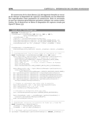 [276] CAPÍTULO 4. INTERFACES DE USUARIO AVANZADAS
El constructor de la clase (líneas
✄
✂
 
✁4-8 del siguiente listado) se encar-
ga de obtener el dispositivo de captura e inicializarlo con las dimensio-
nes especiﬁcadas como parámetro al constructor. Esto es necesario,
ya que las cámaras generalmente permiten trabajar con varias resolu-
ciones. En el destructor se libera el dispositivo de captura creado por
OpenCV (línea
✄
✂
 
✁12 ).
Listado 4.29: VideoManager.cpp
1 #include VideoManager.h
2 VideoManager::VideoManager(int device, int w, int h,
3 Ogre::SceneManager* sm){
4 _sceneManager = sm;
5 _capture = cvCreateCameraCapture(device);
6 cvSetCaptureProperty(_capture, CV_CAP_PROP_FRAME_WIDTH, w);
7 cvSetCaptureProperty(_capture, CV_CAP_PROP_FRAME_HEIGHT, h);
8 createBackground (w, h); _frameIpl = NULL; _frameMat = NULL;
9 }
10
11 VideoManager::~VideoManager(){
12 cvReleaseCapture(_capture); delete _frameIpl; delete _frameMat;
13 }
14 // ================================================================
15 // createBackground: Crea el plano sobre el que dibuja el video
16 void VideoManager::createBackground(int cols, int rows){
17 Ogre::TexturePtr texture=Ogre::TextureManager::getSingleton().
18 createManual(BackgroundTex, // Nombre de la textura
19 Ogre::ResourceGroupManager::DEFAULT_RESOURCE_GROUP_NAME,
20 Ogre::TEX_TYPE_2D, // Tipo de la textura
21 cols, rows, 0, // Filas, columas y Numero de Mipmaps
22 Ogre::PF_BYTE_BGRA,
23 Ogre::HardwareBuffer::HBU_DYNAMIC_WRITE_ONLY_DISCARDABLE);
24
25 Ogre::MaterialPtr mat = Ogre::MaterialManager::getSingleton().
26 create(Background,
27 Ogre::ResourceGroupManager::DEFAULT_RESOURCE_GROUP_NAME);
28 mat-getTechnique(0)-getPass(0)-createTextureUnitState();
29 mat-getTechnique(0)-getPass(0)-setDepthCheckEnabled(false);
30 mat-getTechnique(0)-getPass(0)-setDepthWriteEnabled(false);
31 mat-getTechnique(0)-getPass(0)-setLightingEnabled(false);
32 mat-getTechnique(0)-getPass(0)-getTextureUnitState(0)-
33 setTextureName(BackgroundTex);
34
35 // Creamos un rectangulo que cubra toda la pantalla
36 Ogre::Rectangle2D* rect = new Ogre::Rectangle2D(true);
37 rect-setCorners(-1.0, 1.0, 1.0, -1.0);
38 rect-setMaterial(Background);
39
40 // Dibujamos el background antes que nada
41 rect-setRenderQueueGroup(Ogre::RENDER_QUEUE_BACKGROUND);
42
43 Ogre::SceneNode* node = _sceneManager-getRootSceneNode()-
44 createChildSceneNode(BackgroundNode);
45 node-attachObject(rect);
46 }
47 // ================================================================
48 // UpdateFrame: Actualiza los punteros de frame Ipl y frame Mat
49 void VideoManager::UpdateFrame(){
50 _frameIpl = cvQueryFrame(_capture);
51 _frameMat = new cv::Mat(_frameIpl);
52 }
53 // = IplImage* getCurrentFrameIpl =================================
54 IplImage* VideoManager::getCurrentFrameIpl(){ return _frameIpl; }
 