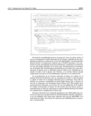 4.23. Integración con OpenCV y Ogre [277]
55 // = IplImage* getCurrentFrameMat =================================
56 cv::Mat* VideoManager::getCurrentFrameMat(){ return _frameMat; }
57 // ================================================================
58 // DrawCurrentFrame: Despliega el ultimo frame actualizado
59 void VideoManager::DrawCurrentFrame(){
60 if(_frameMat-rows==0) return;
61 Ogre::TexturePtr tex = Ogre::TextureManager::getSingleton().
62 getByName(BackgroundTex,
63 Ogre::ResourceGroupManager::DEFAULT_RESOURCE_GROUP_NAME);
64 Ogre::HardwarePixelBufferSharedPtr pBuffer = tex-getBuffer();
65
66 pBuffer-lock(Ogre::HardwareBuffer::HBL_DISCARD);
67 const Ogre::PixelBox pixelBox = pBuffer-getCurrentLock();
68
69 Ogre::uint8* pDest = static_castOgre::uint8*(pixelBox.data);
70 for(int j=0;j_frameMat-rows;j++) {
71 for(int i=0;i_frameMat-cols;i++) {
72 int idx = ((j) * pixelBox.rowPitch + i )*4;
73 pDest[idx] = _frameMat-data[(j*_frameMat-cols+i)*3];
74 pDest[idx+1] = _frameMat-data[(j*_frameMat-cols+i)*3+1];
75 pDest[idx+2] = _frameMat-data[(j*_frameMat-cols+i)*3+2];
76 pDest[idx+3] = 255;
77 }
78 }
79 pBuffer-unlock();
80 Ogre::Rectangle2D* rect = static_castOgre::Rectangle2D*
81 (_sceneManager-getSceneNode(BackgroundNode)-
82 getAttachedObject(0));
83 }
El método createBackground se encarga de crear un plano sobre el
que se actualizará el vídeo obtenido de la cámara. Además de las pro-
piedades relativas a desactivar el uso del depthbuffer o la iluminación
(líneas
✄
✂
 
✁29-31 ), es importante indicar que el buffer asociado a ese ma-
terial va a ser actualizado muy frecuentemente, mediante la constante
de uso del buffer deﬁnida en la línea
✄
✂
 
✁23 ). Posteriormente crearemos
un rectángulo 2D (coordenadas paramétricas en la línea
✄
✂
 
✁37 ), que aña-
diremos al grupo que se dibujará primero (línea
✄
✂
 
✁41 ). Finalmente se
añade el nodo, con el plano y la textura, a la escena (líneas
✄
✂
 
✁43-45 )
empleando el puntero al SceneManager indicado en el constructor.
La actualización de la textura asociada al plano se realiza en el
método DrawCurrentFrame, que se encarga de acceder a nivel de píxel
y copiar el valor de la imagen obtenida por la webcam. Para ello se
obtiene un puntero compartido al pixel buffer (línea
✄
✂
 
✁64 ), y obtiene el
uso de la memoria con exclusión mutua (línea
✄
✂
 
✁67 ). Esa región será
posteriormente liberada en la línea
✄
✂
 
✁79 . La actualización de la región
se realiza recorriendo el frame en los bucles de las líneas
✄
✂
 
✁70-77 , y
especiﬁcando el color de cada píxel en valores RGBA (formato de orden
de componentes conﬁgurado en línea
✄
✂
 
✁22 ).
El frame obtenido será utilizado igualmente por ARToolKit para de-
tectar las marcas y proporcionar la transformación relativa. Igualmen-
te se ha deﬁnido una clase para abstraer del uso de ARToolKit a la
aplicación de Ogre. El archivo de cabecera del ARTKDetector se mues-
tra a continuación.
 