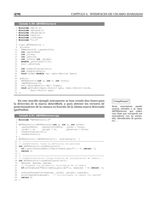 [278] CAPÍTULO 4. INTERFACES DE USUARIO AVANZADAS
Listado 4.30: ARTKDetector.h
1 #include AR/ar.h
2 #include AR/gsub.h
3 #include AR/param.h
4 #include Ogre.h
5 #include iostream
6 #include cv.h
7
8 class ARTKDetector {
9 private:
10 ARMarkerInfo *_markerInfo;
11 int _markerNum;
12 int _thres;
13 int _pattId;
14 int _width; int _height;
15 double _pattTrans[3][4];
16 bool _detected;
17
18 int readConfiguration();
19 int readPatterns();
20 void Gl2Mat(double *gl, Ogre::Matrix4 mat);
21
22 public:
23 ARTKDetector(int w, int h, int thres);
24 ~ARTKDetector();
25 bool detectMark(cv::Mat* frame);
26 void getPosRot(Ogre::Vector3 pos, Ogre::Vector3 look,
27 Ogre::Vector3 up);
28 };
Complétame!
Sería conveniente añadir
nuevos métodos a la clase
ARTKDetector, que utilice
una clase que encapsule los
marcadores con su ancho,
alto, identiﬁcador de patrón,
etc...
En este sencillo ejemplo únicamente se han creado dos clases para
la detección de la marca detectMark, y para obtener los vectores de
posicionamiento de la cámara en función de la última marca detectada
(getPosRot).
Listado 4.31: ARTKDetector.cpp
1 #include ARTKDetector.h
2
3 ARTKDetector::ARTKDetector(int w, int h, int thres){
4 _markerNum=0; _markerInfo=NULL; _thres = thres;
5 _width = w; _height = h; _detected = false;
6 readConfiguration();
7 readPatterns();
8 }
9 ARTKDetector::~ARTKDetector(){ argCleanup(); }
10 // ================================================================
11 // readPatterns: Carga la definicion de patrones
12 int ARTKDetector::readPatterns(){
13 if((_pattId=arLoadPatt(data/simple.patt))  0) return -1;
14 return 0;
15 }
16 // ================================================================
17 // readConfiguration: Carga archivos de configuracion de camara...
18 int ARTKDetector::readConfiguration(){
19 ARParam wparam, cparam;
20 // Cargamos los parametros intrinsecos de la camara
21 if(arParamLoad(data/camera_para.dat,1, wparam)  0) return -1;
22
23 arParamChangeSize(wparam, _width, _height, cparam);
24 arInitCparam(cparam); // Inicializamos la camara con çparam
25 return 0;
26 }
 