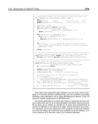 4.23. Integración con OpenCV y Ogre [279]
27 // ================================================================
28 // detectMark (FIXME): Ojo solo soporta una marca de tamano fijo!
29 bool ARTKDetector::detectMark(cv::Mat* frame) {
30 int j, k;
31 double p_width = 120.0; // Ancho de marca... FIJO!
32 double p_center[2] = {0.0, 0.0}; // Centro de marca.. FIJO!
33
34 _detected = false;
35 if(frame-rows==0) return _detected;
36 if(arDetectMarker(frame-data, _thres,
37 _markerInfo, _markerNum)  0){
38 return _detected;
39 }
40 for(j=0, k=-1; j  _markerNum; j++) {
41 if(_pattId == _markerInfo[j].id) {
42 if (k == -1) k = j;
43 else if(_markerInfo[k].cf  _markerInfo[j].cf) k = j;
44 }
45 }
46 if(k != -1) { // Si ha detectado el patron en algun sitio...
47 arGetTransMat(_markerInfo[k], p_center, p_width, _pattTrans);
48 _detected = true;
49 }
50 return _detected;
51 }
52 // ================================================================
53 // Gl2Mat: Utilidad para convertir entre matriz OpenGL y Matrix4
54 void ARTKDetector::Gl2Mat(double *gl, Ogre::Matrix4 mat){
55 for(int i=0;i4;i++) for(int j=0;j4;j++) mat[i][j]=gl[i*4+j];
56 }
57 // ================================================================
58 // getPosRot: Obtiene posicion y rotacion para la camara
59 void ARTKDetector::getPosRot(Ogre::Vector3 pos,
60 Ogre::Vector3 look, Ogre::Vector3 up){
61 if (!_detected) return;
62
63 double glAuxd[16]; Ogre::Matrix4 m;
64 argConvGlpara(_pattTrans,glAuxd);
65 Gl2Mat(glAuxd, m); // Convertir a Matrix4 de Ogre
66
67 m[0][1]*=-1; m[1][1]*=-1; m[2][1]*=-1; m[3][1]*=-1;
68 m = m.inverse();
69 m = m.concatenate(Ogre::Matrix4(
70 Ogre::Quaternion(Ogre::Degree(90), Ogre::Vector3::UNIT_X)));
71 pos = Ogre::Vector3 (m[3][0], m[3][1], m[3][2]);
72 look = Ogre::Vector3 (m[2][0]+m[3][0], m[2][1]+m[3][1],
73 m[2][2]+m[3][2]);
74 up = Ogre::Vector3 (m[1][0], m[1][1], m[1][2]);
75 }
Esta clase está preparada para trabajar con una única marca (car-
gada en el método privado readPatterns), con sus variables asociadas
deﬁnidas como miembros de la clase ARTKDetector (líneas
✄
✂
 
✁11-16 ). El
siguiente listado implementa el ARTKDetector.
El método getPosRot es el único que vamos a comentar (el resto son
una traducción directa de la funcionalidad estudiada anteriormente).
En la línea
✄
✂
 
✁65 se utiliza un método de la clase para transformar la
matriz de OpenGL a una Matrix4 de Ogre. Ambas matrices son matri-
ces columna!, por lo que habrá que tener cuidado a la hora de trabajar
con ellas (el campo de traslación viene deﬁnido en la ﬁla inferior, y no
en la columna de la derecha como es el convenio habitual).
 